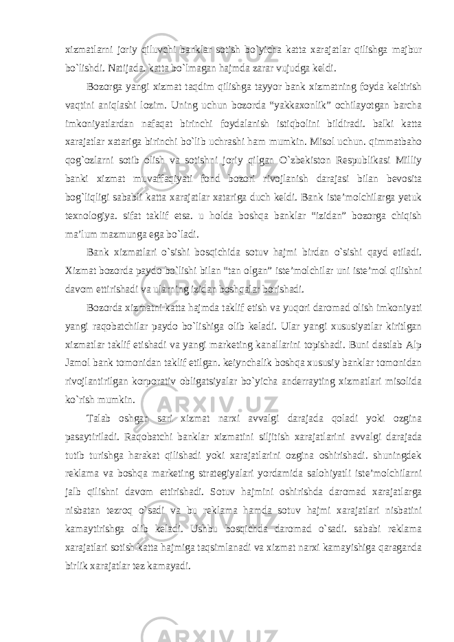 xizmatlarni joriy qiluvchi banklar sotish bo`yicha katta xarajatlar qilishga majbur bo`lishdi. Natijada. katta bo`lmagan hajmda zarar vujudga keldi. Bozorga yangi xizmat taqdim qilishga tayyor bank xizmatning foyda keltirish vaqtini aniqlashi lozim. Uning uchun bozorda “yakkaxonlik” ochilayotgan barcha imkoniyatlardan nafaqat birinchi foydalanish istiqbolini bildiradi. balki katta xarajatlar xatariga birinchi bo`lib uchrashi ham mumkin. Misol uchun. qimmatbaho qog`ozlarni sotib olish va sotishni joriy qilgan O`zbekiston Respublikasi Milliy banki xizmat muvaffaqiyati fond bozori rivojlanish darajasi bilan bevosita bog`liqligi sababli katta xarajatlar xatariga duch keldi. Bank iste’molchilarga yetuk texnologiya. sifat taklif etsa. u holda boshqa banklar “izidan” bozorga chiqish ma’lum mazmunga ega bo`ladi. Bank xizmatlari o`sishi bosqichida sotuv hajmi birdan o`sishi qayd etiladi. Xizmat bozorda paydo bo`lishi bilan “tan olgan” iste’molchilar uni iste’mol qilishni davom ettirishadi va ularning izidan boshqalar borishadi. Bozorda xizmatni katta hajmda taklif etish va yuqori daromad olish imkoniyati yangi raqobatchilar paydo bo`lishiga olib keladi. Ular yangi xususiyatlar kiritlgan xizmatlar taklif etishadi va yangi marketing kanallarini topishadi. Buni dastlab Alp Jamol bank tomonidan taklif etilgan. keiynchalik boshqa xususiy banklar tomonidan rivojlantirilgan korporativ obligatsiyalar bo`yicha anderrayting xizmatlari misolida ko`rish mumkin. Talab oshgan sari xizmat narxi avvalgi darajada qoladi yoki ozgina pasaytiriladi. Raqobatchi banklar xizmatini siljitish xarajatlarini avvalgi darajada tutib turishga harakat qilishadi yoki xarajatlarini ozgina oshirishadi. shuningdek reklama va boshqa marketing strategiyalari yordamida salohiyatli iste’molchilarni jalb qilishni davom ettirishadi. Sotuv hajmini oshirishda daromad xarajatlarga nisbatan tezroq o`sadi va bu reklama hamda sotuv hajmi xarajatlari nisbatini kamaytirishga olib keladi. Ushbu bosqichda daromad o`sadi. sababi reklama xarajatlari sotish katta hajmiga taqsimlanadi va xizmat narxi kamayishiga qaraganda birlik xarajatlar tez kamayadi. 