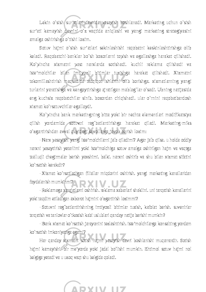 Lekin o`sish sur’atlari davrida pasayish boshlanadi. Marketing uchun o`sish sur’ati kamayish davrini o`z vaqtida aniqlashi va yangi marketing strategiyasini amalga oshirishga o`tishi lozim. Sotuv hajmi o`sish sur’atlari sekinlashishi raqobatni keskinlashtirishga olib keladi. Raqobatchi-banklar bo`sh bozorlarni topish va egallashga harakat qilishadi. Ko`pincha xizmatni past narxlarda sotishadi. kuchli reklama qilishadi va iste’molchilar bilan imtiyozli bitimlar tuzishga harakat qilishadi. Xizmatni takomillashtirish maqsadida tadqiqot ishlarini olib borishga. xizmatlarning yangi turlarini yaratishga va kengaytirishga ajratilgan mablag`lar o`sadi. Ubning natijasida eng kuchsiz raqobatchilar sinib. bozordan chiqishadi. ular o`rnini raqobatbardosh xizmat ko`rsatuvchilar egallaydi. Ko`pincha bank marketingning bitta yoki bir nechta elementlari modifikatsiya qilish yordamida sotuvni rag`batlantirishga harakat qiladi. Marketing-miks o`zgartirishdan avval quyidagi savollarga javob berish lozim : - Narx pasayishi yangi iste’molchilarni jalb qiladimi? Agar jalb qilsa. u holda oddiy narxni pasaytirish yetarlimi yoki iste’molchiga sotuv amalga oshirilgan hajm va vaqtga taalluqli chegirmalar berish yaxshimi. balki. narxni oshirib va shu bilan xizmat sifatini ko`rsatish kerakdir? - Xizmat ko`rsatiladigan filiallar miqdorini oshirish. yangi marketing kanallaridan foydalanish mumkinmi? - Reklamaga xarajatlarni oshirish. reklama xabarlari shaklini. uni tarqatish kanallarini yoki taqdim etiladigan axborot hajmini o`zgartirish lozimmi? - Sotuvni rag`batlantirishning imtiyozli bitimlar tuzish, kafolat berish. suvenirlar tarqatish va tanlovlar o`tkazish kabi uslublari qanday natija berishi mumkin? - Bank xizmat ko`rsatish jarayonini tezlashtirish. iste’molchilarga konsalting yordam ko`rsatish imkoniyatiga egami? Har qanday xizmatni sotish hajmi pasayish davri boshlanishi muqarrardir. Sotish hajmi kamayishi. bir me’yorda yoki jadal bo`lishi mumkin. Ehtimol sotuv hajmi nol belgiga yetadi va u uzoq vaqt shu belgida qoladi. 