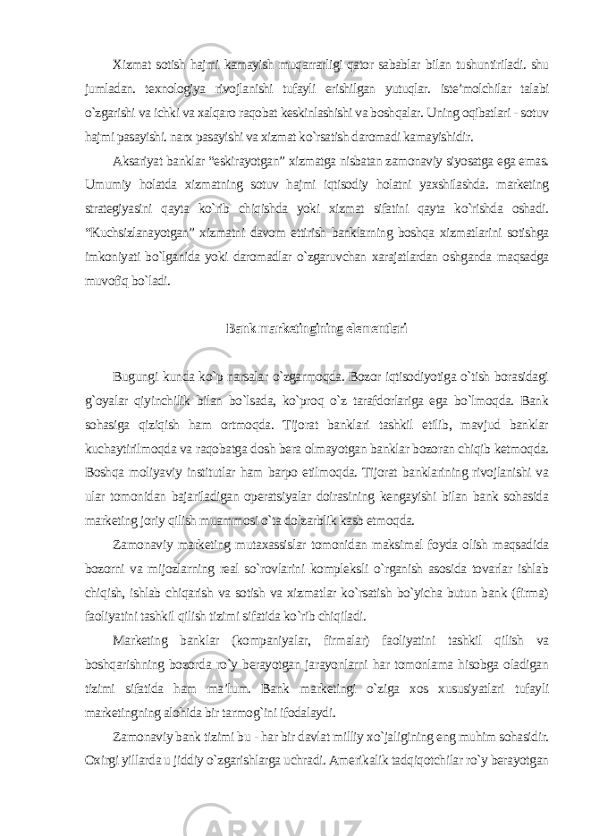 Xizmat sotish hajmi kamayish muqarrarligi qator sabablar bilan tushuntiriladi. shu jumladan. texnologiya rivojlanishi tufayli erishilgan yutuqlar. iste’molchilar talabi o`zgarishi va ichki va xalqaro raqobat keskinlashishi va boshqalar. Uning oqibatlari - sotuv hajmi pasayishi. narx pasayishi va xizmat ko`rsatish daromadi kamayishidir. Aksariyat banklar “eskirayotgan” xizmatga nisbatan zamonaviy siyosatga ega emas. Umumiy holatda xizmatning sotuv hajmi iqtisodiy holatni yaxshilashda. marketing strategiyasini qayta ko`rib chiqishda yoki xizmat sifatini qayta ko`rishda oshadi. “Kuchsizlanayotgan” xizmatni davom ettirish banklarning boshqa xizmatlarini sotishga imkoniyati bo`lganida yoki daromadlar o`zgaruvchan xarajatlardan oshganda maqsadga muvofiq bo`ladi. Bank marketingining elementlari Bugungi kunda ko`p narsalar o`zgarmoqda. Bozor iqtisodiyotiga o`tish borasidagi g`oyalar qiyinchilik bilan bo`lsada, ko`proq o`z tarafdorlariga ega bo`lmoqda. Bank sohasiga qiziqish ham ortmoqda. Tijorat banklari tashkil etilib, mavjud banklar kuchaytirilmoqda va raqobatga dosh bera olmayotgan banklar bozoran chiqib ketmoqda. Boshqa moliyaviy institutlar ham barpo etilmoqda. Tijorat banklarining rivojlanishi va ular tomonidan bajariladigan operatsiyalar doirasining kengayishi bilan bank sohasida marketing joriy qilish muammosi o`ta dolzarblik kasb etmoqda. Zamonaviy marketing mutaxassislar tomonidan maksimal foyda olish maqsadida bozorni va mijozlarning real so`rovlarini kompleksli o`rganish asosida tovarlar ishlab chiqish, ishlab chiqarish va sotish va xizmatlar ko`rsatish bo`yicha butun bank (firma) faoliyatini tashkil qilish tizimi sifatida ko`rib chiqiladi. Marketing banklar (kompaniyalar, firmalar) faoliyatini tashkil qilish va boshqarishning bozorda ro`y berayotgan jarayonlarni har tomonlama hisobga oladigan tizimi sifatida ham ma’lum. Bank marketingi o`ziga xos xususiyatlari tufayli marketingning alohida bir tarmog`ini ifodalaydi. Zamonaviy bank tizimi bu - har bir davlat milliy xo`jaligining eng muhim sohasidir. Oxirgi yillarda u jiddiy o`zgarishlarga uchradi. Amerikalik tadqiqotchilar ro`y berayotgan 