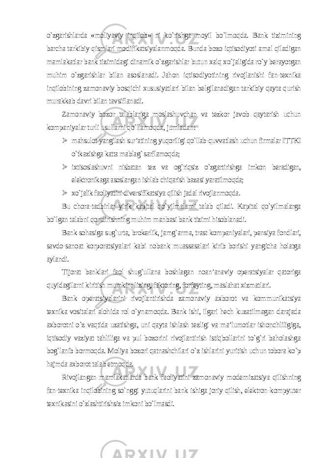 o`zgarishlarda «moliyaviy inqilob» ni ko`rishga moyil bo`lmoqda. Bank tizimining barcha tarkibiy qismlari modifikatsiyalanmoqda. Bunda bozo iqtisodiyoti amal qiladigan mamlakatlar bank tizimidagi dinamik o`zgarishlar butun xalq xo`jaligida ro`y berayotgan muhim o`zgarishlar bilan asoslanadi. Jahon iqtisodiyotining rivojlanishi fan-texnika inqilobining zamonaviy bosqichi xususiyatlari bilan belgilanadigan tarkibiy qayta qurish murakkab davri bilan tavsiflanadi. Zamonaviy bozor talablariga moslashuvchan va tezkor javob qaytarish uchun kompaniyalar turli usullarni qo`llamoqda, jumladan :  mahsulot yangilash sur’atining yuqoriligi qo`llab-quvvatlash uchun firmalar ITTKI o`tkazishga katta mablag` sarflamoqda;  ixtisoslashuvni nisbatan tez va og`riqsiz o`zgartirishga imkon beradigan, elektronikaga asoslangan ishlab chiqarish bazasi yaratilmoqda;  xo`jalik faoliyatini diversifikatsiya qilish jadal rivojlanmoqda . Bu chora-tadbirlar yirik kapital qo`yilmalarni talab qiladi. Kapital qo`yilmalarga bo`lgan talabni qondirishning muhim manbasi bank tizimi hisoblanadi. Bank sohasiga sug`urta, brokerlik, jamg`arma, trast kompaniyalari, pensiya fondlari, savdo-sanoat korporatsiyalari kabi nobank muassasalari kirib borishi yangicha holatga aylandi. Tijorat banklari faol shug`ullana boshlagan noan’anaviy operatsiyalar qatoriga quyidagilarni kiritish mumkin: lizing, faktoring, forfeyting, maslahat xizmatlari. Bank operatsiyalarini rivojlantirishda zamonaviy axborot va kommunikatsiya texnika vositalari alohida rol o`ynamoqda. Bank ishi, ilgari hech kuzatilmagan darajada axborotni o`z vaqtida uzatishga, uni qayta ishlash tezligi va ma’lumotlar ishonchliligiga, iqtisodiy vaziyat tahliliga va pul bozorini rivojlantirish istiqbollarini to`g`ri baholashga bog`lanib bormoqda. Moliya bozori qatnashchilari o`z ishlarini yuritish uchun tobora ko`p hajmda axborot talab etmoqda. Rivojlangan mamlakatlarda bank faoliyatini zamonaviy modernizatsiya qilishning fan-texnika inqilobining so`nggi yutuqlarini bank ishiga joriy qilish, elektron-kompyuter texnikasini o`zlashtirishsiz imkoni bo`lmasdi. 