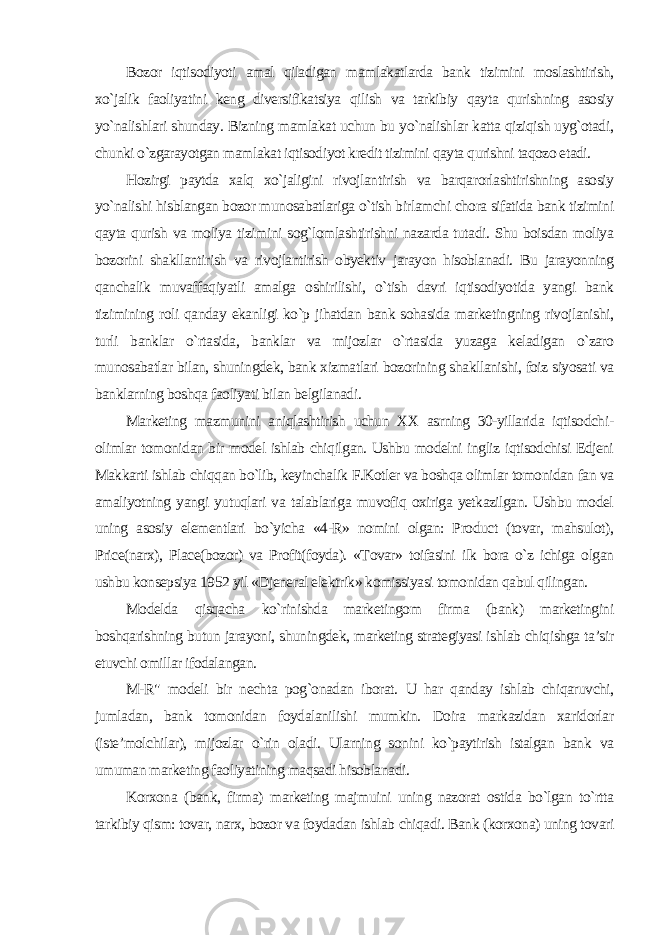 Bozor iqtisodiyoti amal qiladigan mamlakatlarda bank tizimini moslashtirish, xo`jalik faoliyatini keng diversifikatsiya qilish va tarkibiy qayta qurishning asosiy yo`nalishlari shunday. Bizning mamlakat uchun bu yo`nalishlar katta qiziqish uyg`otadi, chunki o`zgarayotgan mamlakat iqtisodiyot kredit tizimini qayta qurishni taqozo etadi. Hozirgi paytda xalq xo`jaligini rivojlantirish va barqarorlashtirishning asosiy yo`nalishi hisblangan bozor munosabatlariga o`tish birlamchi chora sifatida bank tizimini qayta qurish va moliya tizimini sog`lomlashtirishni nazarda tutadi. Shu boisdan moliya bozorini shakllantirish va rivojlantirish obyektiv jarayon hisoblanadi. Bu jarayonning qanchalik muvaffaqiyatli amalga oshirilishi, o`tish davri iqtisodiyotida yangi bank tizimining roli qanday ekanligi ko`p jihatdan bank sohasida marketingning rivojlanishi, turli banklar o`rtasida, banklar va mijozlar o`rtasida yuzaga keladigan o`zaro munosabatlar bilan, shuningdek, bank xizmatlari bozorining shakllanishi, foiz siyosati va banklarning boshqa faoliyati bilan belgilanadi. Marketing mazmunini aniqlashtirish uchun XX asrning 30-yillarida iqtisodchi- olimlar tomonidan bir model ishlab chiqilgan. Ushbu modelni ingliz iqtisodchisi Edjeni Makkarti ishlab chiqqan bo`lib, keyinchalik F.Kotler va boshqa olimlar tomonidan fan va amaliyotning yangi yutuqlari va talablariga muvofiq oxiriga yetkazilgan. Ushbu model uning asosiy elementlari bo`yicha «4-R» nomini olgan: Product (tovar, mahsulot), Price(narx), Place(bozor) va Profit(foyda). «Tovar» toifasini ilk bora o`z ichiga olgan ushbu konsepsiya 1952 yil «Djeneral elektrik» komissiyasi tomonidan qabul qilingan. Modelda qisqacha ko`rinishda marketingom firma (bank) marketingini boshqarishning butun jarayoni, shuningdek, marketing strategiyasi ishlab chiqishga ta’sir etuvchi omillar ifodalangan. M-R&#34; modeli bir nechta pog`onadan iborat. U har qanday ishlab chiqaruvchi, jumladan, bank tomonidan foydalanilishi mumkin. Doira markazidan xaridorlar (iste’molchilar), mijozlar o`rin oladi. Ularning sonini ko`paytirish istalgan bank va umuman marketing faoliyatining maqsadi hisoblanadi. Korxona (bank, firma) marketing majmuini uning nazorat ostida bo`lgan to`rtta tarkibiy qism: tovar, narx, bozor va foydadan ishlab chiqadi. Bank (korxona) uning tovari 