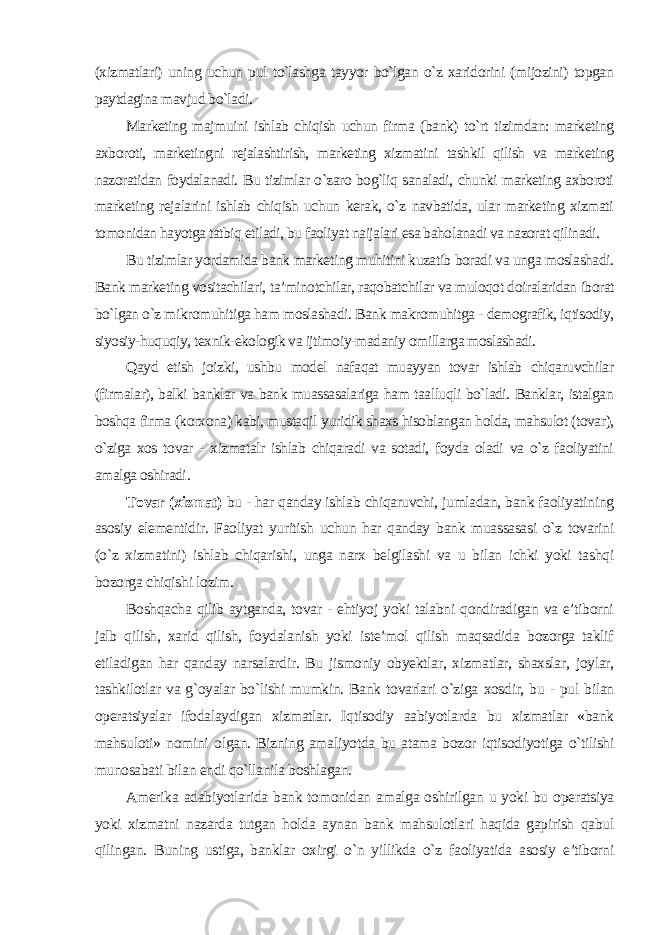 (xizmatlari) uning uchun pul to`lashga tayyor bo`lgan o`z xaridorini (mijozini) topgan paytdagina mavjud bo`ladi. Marketing majmuini ishlab chiqish uchun firma (bank) to`rt tizimdan: marketing axboroti, marketingni rejalashtirish, marketing xizmatini tashkil qilish va marketing nazoratidan foydalanadi. Bu tizimlar o`zaro bog`liq sanaladi, chunki marketing axboroti marketing rejalarini ishlab chiqish uchun kerak, o`z navbatida, ular marketing xizmati tomonidan hayotga tatbiq etiladi, bu faoliyat naijalari esa baholanadi va nazorat qilinadi. Bu tizimlar yordamida bank marketing muhitini kuzatib boradi va unga moslashadi. Bank marketing vositachilari, ta’minotchilar, raqobatchilar va muloqot doiralaridan iborat bo`lgan o`z mikromuhitiga ham moslashadi. Bank makromuhitga - demografik, iqtisodiy, siyosiy-huquqiy, texnik-ekologik va ijtimoiy-madaniy omillarga moslashadi. Qayd etish joizki, ushbu model nafaqat muayyan tovar ishlab chiqaruvchilar (firmalar), balki banklar va bank muassasalariga ham taalluqli bo`ladi. Banklar, istalgan boshqa firma (korxona) kabi, mustaqil yuridik shaxs hisoblangan holda, mahsulot (tovar), o`ziga xos tovar - xizmatalr ishlab chiqaradi va sotadi, foyda oladi va o`z faoliyatini amalga oshiradi . Tovar (xizmat) bu - har qanday ishlab chiqaruvchi, jumladan, bank faoliyatining asosiy elementidir. Faoliyat yuritish uchun har qanday bank muassasasi o`z tovarini (o`z xizmatini) ishlab chiqarishi, unga narx belgilashi va u bilan ichki yoki tashqi bozorga chiqishi lozim. Boshqacha qilib aytganda, tovar - ehtiyoj yoki talabni qondiradigan va e’tiborni jalb qilish, xarid qilish, foydalanish yoki iste’mol qilish maqsadida bozorga taklif etiladigan har qanday narsalardir. Bu jismoniy obyektlar, xizmatlar, shaxslar, joylar, tashkilotlar va g`oyalar bo`lishi mumkin. Bank tovarlari o`ziga xosdir, bu - pul bilan operatsiyalar ifodalaydigan xizmatlar. Iqtisodiy aabiyotlarda bu xizmatlar «bank mahsuloti» nomini olgan. Bizning amaliyotda bu atama bozor iqtisodiyotiga o`tilishi munosabati bilan endi qo`llanila boshlagan. Amerika adabiyotlarida bank tomonidan amalga oshirilgan u yoki bu operatsiya yoki xizmatni nazarda tutgan holda aynan bank mahsulotlari haqida gapirish qabul qilingan. Buning ustiga, banklar oxirgi o`n yillikda o`z faoliyatida asosiy e’tiborni 