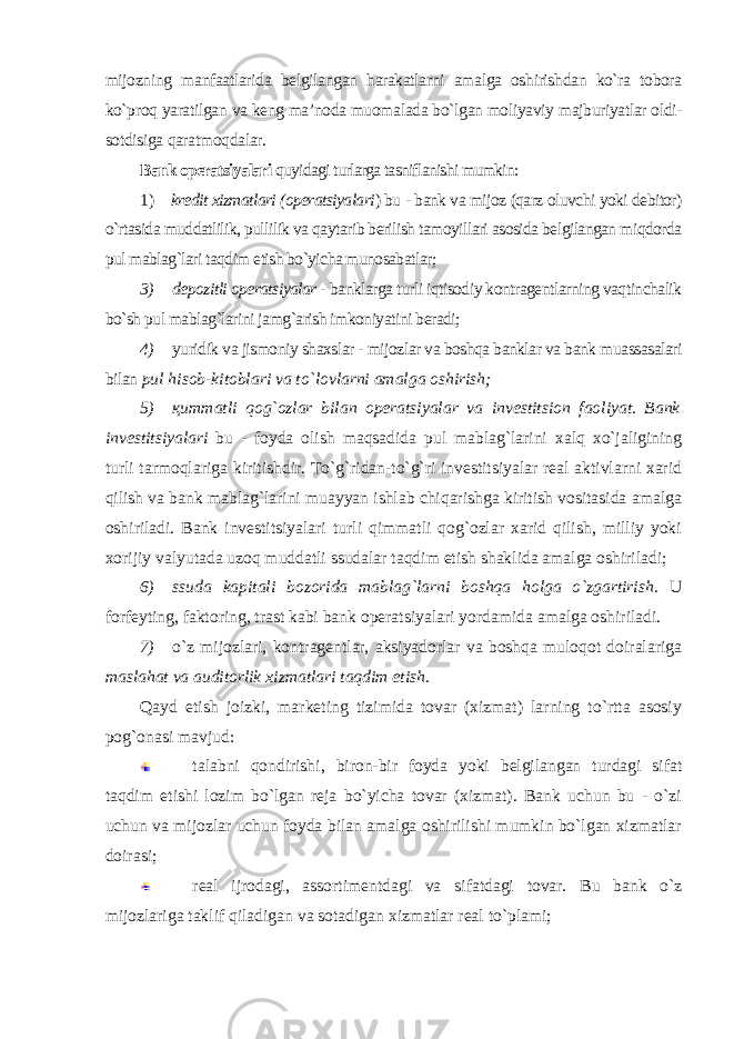 mijozning manfaatlarida belgilangan harakatlarni amalga oshirishdan ko`ra tobora ko`proq yaratilgan va keng ma’noda muomalada bo`lgan moliyaviy majburiyatlar oldi- sotdisiga qaratmoqdalar. Bank operatsiyalari quyidagi turlarga tasniflanishi mumkin: 1) kredit xizmatlari (operatsiyalari ) bu - bank va mijoz (qarz oluvchi yoki debitor) o`rtasida muddatlilik, pullilik va qaytarib berilish tamoyillari asosida belgilangan miqdorda pul mablag`lari taqdim etish bo`yicha munosabatlar ; 3) depozitli operatsiyalar - banklarga turli iqtisodiy kontragentlarning vaqtinchalik bo`sh pul mablag`larini jamg`arish imkoniyatini beradi; 4) yuridik va jismoniy shaxslar - mijozlar va boshqa banklar va bank muassasalari bilan pul hisob-kitoblari va to`lovlarni amalga oshirish; 5) қи mmatli qog`ozlar bilan operatsiyalar va investitsion faoliyat. Bank investitsiyalari bu - foyda olish maqsadida pul mablag`larini xalq xo`jaligining turli tarmoqlariga kiritishdir. To`g`ridan-to`g`ri investitsiyalar real aktivlarni xarid qilish va bank mablag`larini muayyan ishlab chiqarishga kiritish vositasida amalga oshiriladi. Bank investitsiyalari turli qimmatli qog`ozlar xarid qilish, milliy yoki xorijiy valyutada uzoq muddatli ssudalar taqdim etish shaklida amalga oshiriladi; 6) ssuda kapitali bozorida mablag`larni boshqa holga o`zgartirish. U forfeyting, faktoring, trast kabi bank operatsiyalari yordamida amalga oshiriladi. 7) o`z mijozlari, kontragentlar, aksiyadorlar va boshqa muloqot doiralariga maslahat va auditorlik xizmatlari taqdim etish. Qayd etish joizki, marketing tizimida tovar (xizmat) larning to`rtta asosiy pog`onasi mavjud: talabni qondirishi, biron-bir foyda yoki belgilangan turdagi sifat taqdim etishi lozim bo`lgan reja bo`yicha tovar (xizmat). Bank uchun bu - o`zi uchun va mijozlar uchun foyda bilan amalga oshirilishi mumkin bo`lgan xizmatlar doirasi; real ijrodagi, assortimentdagi va sifatdagi tovar. Bu bank o`z mijozlariga taklif qiladigan va sotadigan xizmatlar real to`plami; 