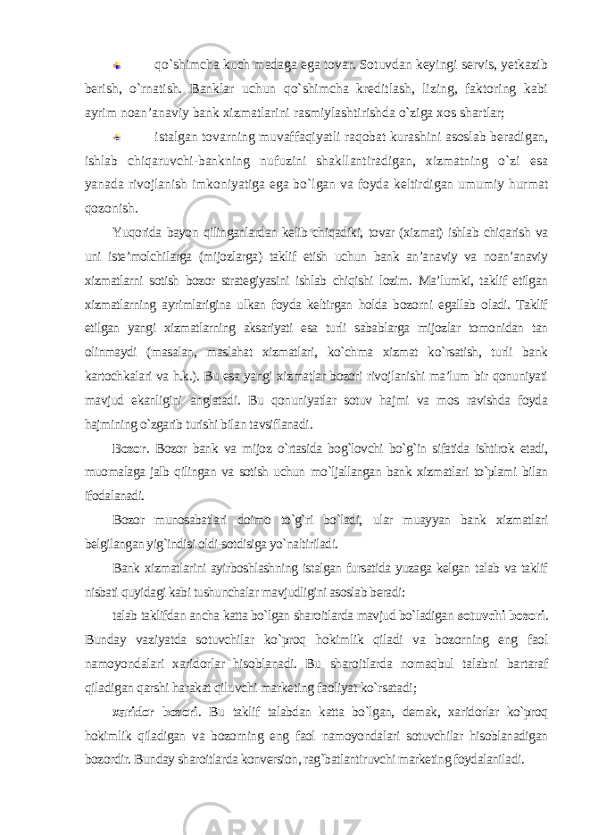 qo`shimcha kuch madaga ega tovar. Sotuvdan keyingi servis, yetkazib berish, o`rnatish. Banklar uchun qo`shimcha kreditlash, lizing, faktoring kabi ayrim noan’anaviy bank xizmatlarini rasmiylashtirishda o`ziga xos shartlar; istalgan tovarning muvaffaqiyatli raqobat kurashini asoslab beradigan, ishlab chiqaruvchi-bankning nufuzini shakllantiradigan, xizmatning o`zi esa yanada rivojlanish imkoniyatiga ega bo`lgan va foyda keltirdigan umumiy hurmat qozonish. Yuqorida bayon qilinganlardan kelib chiqadiki, tovar (xizmat) ishlab chiqarish va uni iste’molchilarga (mijozlarga) taklif etish uchun bank an’anaviy va noan’anaviy xizmatlarni sotish bozor strategiyasini ishlab chiqishi lozim. Ma’lumki, taklif etilgan xizmatlarning ayrimlarigina ulkan foyda keltirgan holda bozorni egallab oladi. Taklif etilgan yangi xizmatlarning aksariyati esa turli sabablarga mijozlar tomonidan tan olinmaydi (masalan, maslahat xizmatlari, ko`chma xizmat ko`rsatish, turli bank kartochkalari va h.k.). Bu esa yangi xizmatlar bozori rivojlanishi ma’lum bir qonuniyati mavjud ekanligini anglatadi. Bu qonuniyatlar sotuv hajmi va mos ravishda foyda hajmining o`zgarib turishi bilan tavsiflanadi . Bozor . Bozor bank va mijoz o`rtasida bog`lovchi bo`g`in sifatida ishtirok etadi, muomalaga jalb qilingan va sotish uchun mo`ljallangan bank xizmatlari to`plami bilan ifodalanadi. Bozor munosabatlari doimo to`g`ri bo`ladi, ular muayyan bank xizmatlari belgilangan yig`indisi oldi-sotdisiga yo`naltiriladi. Bank xizmatlarini ayirboshlashning istalgan fursatida yuzaga kelgan talab va taklif nisbati quyidagi kabi tushunchalar mavjudligini asoslab beradi: talab taklifdan ancha katta bo`lgan sharoitlarda mavjud bo`ladigan sotuvchi bozori . Bunday vaziyatda sotuvchilar ko`proq hokimlik qiladi va bozorning eng faol namoyondalari xaridorlar hisoblanadi. Bu sharoitlarda nomaqbul talabni bartaraf qiladigan qarshi harakat qiluvchi marketing faoliyat ko`rsatadi ; xaridor bozori . Bu taklif talabdan katta bo`lgan, demak, xaridorlar ko`proq hokimlik qiladigan va bozorning eng faol namoyondalari sotuvchilar hisoblanadigan bozordir. Bunday sharoitlarda konversion, rag`batlantiruvchi marketing foydalaniladi. 