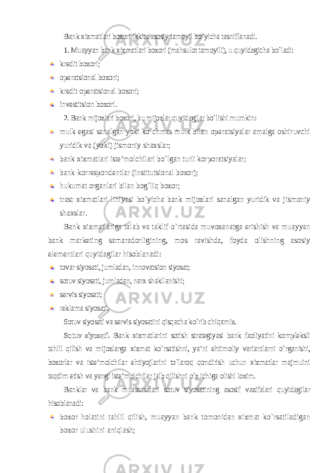 Bank xizmatlari bozori ikkita asosiy tamoyil bo`yicha tasniflanadi . 1. Muayyan bank xizmatlari bozori (mahsulot tamoyili), u quyidagicha bo`ladi: kredit bozori; operatsional bozori; kredit-operatsional bozori; investitsion bozori . 2. Bank mijozlari bozori, bu mijozlar quyidagilar bo`lishi mumkin : mulk egasi sanalgan yoki ko`chmas mulk bilan operatsiyalar amalga oshiruvchi yuridik va (yoki) jismoniy shaxslar; bank xizmatlari iste’molchilari bo`lgan turli korporatsiyalar; bank-korrespondentlar (institutsional bozor); hukumat organlari bilan bog`liq bozor; trast xizmatlari liniyasi bo`yicha bank mijozlari sanalgan yuridik va jismoniy shaxslar . Bank xizmatlariga talab va taklif o`rtasida muvozanatga erishish va muayyan bank marketing samaradorligining, mos ravishda, foyda olishning asosiy elementlari quyidagilar hisoblanadi : tovar siyosati, jumladan, innovatsion siyosat; sotuv siyosati, jumladan, narx shakllanishi; servis siyosati; reklama siyosati . Sotuv siyosati va servis siyosatini qisqacha ko`rib chiqamiz. Sotuv siyosati . Bank xizmatlarini sotish strategiyasi bank faoliyatini kompleksli tahlil qilish va mijozlarga xizmat ko`rsatishni, ya’ni ehtimoliy variantlarni o`rganishi, bozorlar va iste’molchilar ehtiyojlarini to`laroq qondirish uchun xizmatlar majmuini taqdim etish va yangi iste’molchilar jalb qilishni o`z ichiga olishi lozim. Banklar va bank muassasalari sotuv siyosatining asosif vazifalari quyidagilar hisoblanadi : bozor holatini tahlil qilish, muayyan bank tomonidan xizmat ko`rsatiladigan bozor ulushini aniqlash; 