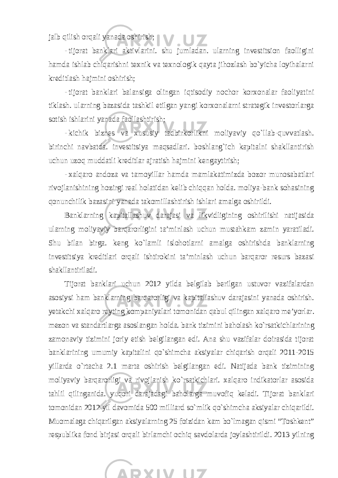 jalb qilish orqali yanada oshirish; - tijorat banklari aktivlarini. shu jumladan. ularning investitsion faolligini hamda ishlab chiqarishni texnik va texnologik qayta jihozlash bo`yicha loyihalarni kreditlash hajmini oshirish; - tijorat banklari balansiga olingan iqtisodiy nochor korxonalar faoliyatini tiklash. ularning bazasida tashkil etilgan yangi korxonalarni strategik investorlarga sotish ishlarini yanada faollashtirish; - kichik biznes va xususiy tadbirkorlikni moliyaviy qo`llab-quvvatlash. birinchi navbatda. investitsiya maqsadlari. boshlang`ich kapitalni shakllantirish uchun uzoq muddatli kreditlar ajratish hajmini kengaytirish; - xalqaro andoza va tamoyillar hamda mamlakatimizda bozor munosabatlari rivojlanishining hozirgi real holatidan kelib chiqqan holda. moliya-bank sohasining qonunchilik bazasini yanada takomillashtirish ishlari amalga oshirildi. Banklarning kapitallashuv darajasi va likvidligining oshirilishi natijasida ularning moliyaviy barqarorligini ta’minlash uchun mustahkam zamin yaratiladi. Shu bilan birga. keng ko`lamli islohotlarni amalga oshirishda banklarning investitsiya kreditlari orqali ishtirokini ta’minlash uchun barqaror resurs bazasi shakllantiriladi. Tijorat banklari uchun 2012 yilda belgilab berilgan ustuvor vazifalardan asosiysi ham banklarning barqarorligi va kapitallashuv darajasini yanada oshirish. yetakchi xalqaro reyting kompaniyalari tomonidan qabul qilingan xalqaro me’yorlar. mezon va standartlarga asoslangan holda. bank tizimini baholash ko`rsatkichlarining zamonaviy tizimini joriy etish belgilangan edi. Ana shu vazifalar doirasida tijorat banklarining umumiy kapitalini qo`shimcha aksiyalar chiqarish orqali 2011-2015 yillarda o`rtacha 2.1 marta oshirish belgilangan edi. Natijada bank tizimining moliyaviy barqarorligi va rivojlanish ko`rsatkichlari. xalqaro indikatorlar asosida tahlil qilinganida. yuqori darajadagi baholarga muvofiq keladi. Tijorat banklari tomonidan 2012 yil davomida 500 milliard so`mlik qo`shimcha aksiyalar chiqarildi. Muomalaga chiqarilgan aksiyalarning 25 foizidan kam bo`lmagan qismi “Toshkent” respublika fond birjasi orqali birlamchi ochiq savdolarda joylashtirildi. 2013 yilning 