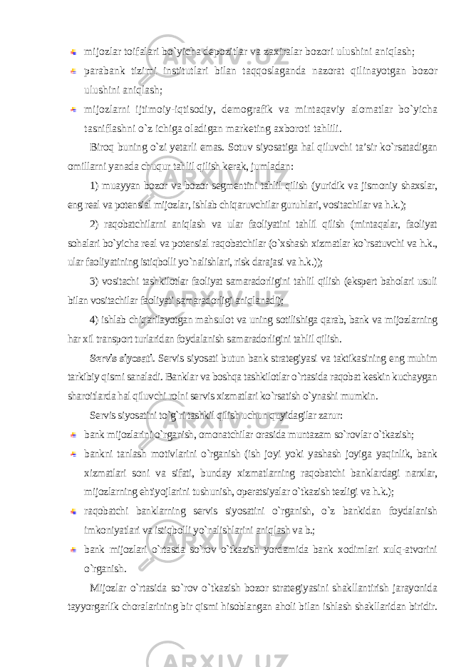 mijozlar toifalari bo`yicha depozitlar va zaxiralar bozori ulushini aniqlash; parabank tizimi institutlari bilan taqqoslaganda nazorat qilinayotgan bozor ulushini aniqlash; mijozlarni ijtimoiy-iqtisodiy, demografik va mintaqaviy alomatlar bo`yicha tasniflashni o`z ichiga oladigan marketing axboroti tahlili. Biroq buning o`zi yetarli emas. Sotuv siyosatiga hal qiluvchi ta’sir ko`rsatadigan omillarni yanada chuqur tahlil qilish kerak, jumladan : 1) muayyan bozor va bozor segmentini tahlil qilish (yuridik va jismoniy shaxslar, eng real va potensial mijozlar, ishlab chiqaruvchilar guruhlari, vositachilar va h.k.); 2) raqobatchilarni aniqlash va ular faoliyatini tahlil qilish (mintaqalar, faoliyat sohalari bo`yicha real va potensial raqobatchilar (o`xshash xizmatlar ko`rsatuvchi va h.k., ular faoliyatining istiqbolli yo`nalishlari, risk darajasi va h.k.)); 3) vositachi tashkilotlar faoliyat samaradorligini tahlil qilish (ekspert baholari usuli bilan vositachilar faoliyati samaradorligi aniqlanadi); 4) ishlab chiqarilayotgan mahsulot va uning sotilishiga qarab, bank va mijozlarning har xil transport turlaridan foydalanish samaradorligini tahlil qilish . Servis siyosati . Servis siyosati butun bank strategiyasi va taktikasining eng muhim tarkibiy qismi sanaladi. Banklar va boshqa tashkilotlar o`rtasida raqobat keskin kuchaygan sharoitlarda hal qiluvchi rolni servis xizmatlari ko`rsatish o`ynashi mumkin. Servis siyosatini to`g`ri tashkil qilish uchun quyidagilar zarur : bank mijozlarini o`rganish, omonatchilar orasida muntazam so`rovlar o`tkazish; bankni tanlash motivlarini o`rganish (ish joyi yoki yashash joyiga yaqinlik, bank xizmatlari soni va sifati, bunday xizmatlarning raqobatchi banklardagi narxlar, mijozlarning ehtiyojlarini tushunish, operatsiyalar o`tkazish tezligi va h.k.); raqobatchi banklarning servis siyosatini o`rganish, o`z bankidan foydalanish imkoniyatlari va istiqbolli yo`nalishlarini aniqlash va b.; bank mijozlari o`rtasda so`rov o`tkazish yordamida bank xodimlari xulq-atvorini o`rganish . Mijozlar o`rtasida so`rov o`tkazish bozor strategiyasini shakllantirish jarayonida tayyorgarlik choralarining bir qismi hisoblangan aholi bilan ishlash shakllaridan biridir. 