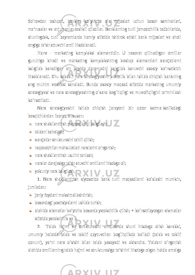 So`rovdan tashqari, banklar ko`pincha o`z mijozlari uchun bozor seminarlari, ma’ruzalar va anjumanlar tashkil qiladilar. Banklarning turli jamoatchilik tadbirlarida, shuningdek, turli bayramlarda homiy sifatida ishtirok etishi bank mijozlari va aholi ongiga ta’sir ettuvchi omil hisoblanadi. Narx - marketing kompleksi elementidir. U nazorat qilinadigan omillar guruhiga kiradi va marketing kompleksining boshqa elementlari xarajatlarni belgilab beradigan bir paytda daromadni belgilab beruvchi asosiy ko`rsatkich hisoblanadi. Shu sababli narx strategiyasini puxtalik bilan ishlab chiqish bankning eng muhim vazifasi sanaladi. Bunda asosiy maqsad sifatida marketing umumiy strategiyasi va narx strategiyasining o`zaro bog`liqligi va muvofiqligini ta’minlash ko`rsatiladi. Narx strategiyasini ishlab chiqish jarayoni bir qator ketma-ketlikdagi bosqichlardan iborat, xususan: narx shakllantirish maqsadlarini belgilash; talabni baholash; xarajatlar strukturasini tahlil qilish; raqobatchilar mahsulotlari narxlarini o`rganish; narx shakllantirish usulini tanlash; narxlar darajasiga ta’sir etuvchi omillarni hisobga oli; yakuniy narx belgilash . 1. Narx shakllantirish siyosatida bank turli maqsadlarni ko`zlashi mumkin, jumladan : joriy foydani maksimallashtirish; bozordagi pozitsiyalarni ushlab turish; alohida xizmatlar bo`yicha bozorda yetakchilik qilish; + ko`rsatilayotgan xizmatlar sifatida yetakchilik va b. 2. Talab hajmi va strukturasini aniqlashda shuni hisobga olish kerakki, umumiy holatda talab va taklif qaytuvchan bog`liqlikda bo`ladi (talab va taklif qonuni), ya’ni narx o`sishi bilan talab pasayadi va akisncha. Talabni o`rganish alohida omillarning talab hajmi va strukturasiga ta’sirini hisobga olgan holda amalga 