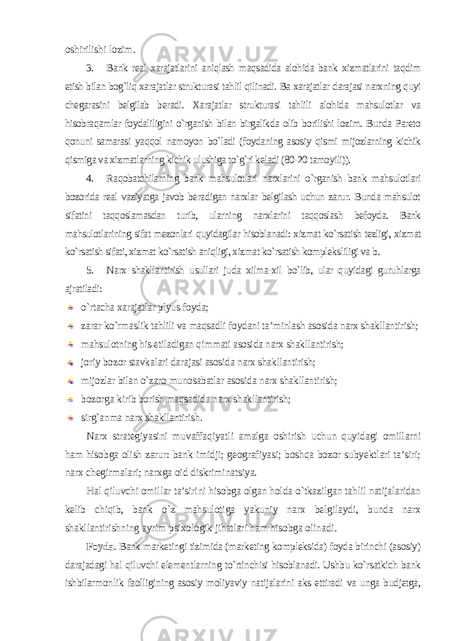 oshirilishi lozim . 3. Bank real xarajatlarini aniqlash maqsadida alohida bank xizmatlarini taqdim etish bilan bog`liq xarajatlar strukturasi tahlil qilinadi. Ba xarajatlar darajasi narxning quyi chegarasini belgilab beradi. Xarajatlar strukturasi tahlili alohida mahsulotlar va hisobraqamlar foydaliligini o`rganish bilan birgalikda olib borilishi lozim. Bunda Pareto qonuni samarasi yaqqol namoyon bo`ladi (foydaning asosiy qismi mijozlarning kichik qismiga va xizmatlarning kichik ulushiga to`g`ri keladi (80-20 tamoyili)). 4. Raqobatchilarning bank mahsulotlari narxlarini o`rganish bank mahsulotlari bozorida real vaziyatga javob beradigan narxlar belgilash uchun zarur. Bunda mahsulot sifatini taqqoslamasdan turib, ularning narxlarini taqqoslash befoyda. Bank mahsulotlarining sifat mezonlari quyidagilar hisoblanadi: xizmat ko`rsatish tezligi, xizmat ko`rsatish sifati, xizmat ko`rsatish aniqligi, xizmat ko`rsatish kompleksliligi va b . 5. Narx shakllantirish usullari juda xilma-xil bo`lib, ular quyidagi guruhlarga ajratiladi : o`rtacha xarajatlar plyus foyda; zarar ko`rmaslik tahlili va maqsadli foydani ta’minlash asosida narx shakllantirish; mahsulotning his etiladigan qimmati asosida narx shakllantirish; joriy bozor stavkalari darajasi asosida narx shakllantirish; mijozlar bilan o`zaro munosabatlar asosida narx shakllantirish; bozorga kirib borish maqsadida narx shakllantirish; sirg`anma narx shakllantirish . Narx strategiyasini muvaffaqiyatli amalga oshirish uchun quyidagi omillarni ham hisobga olish zarur: bank imidji; geografiyasi; boshqa bozor subyektlari ta’siri; narx chegirmalari; narxga oid diskriminatsiya. Hal qiluvchi omillar ta’sirini hisobga olgan holda o`tkazilgan tahlil natijalaridan kelib chiqib, bank o`z mahsulotiga yakuniy narx belgilaydi, bunda narx shakllantirishning ayrim psixologik jihatlari ham hisobga olinadi . Foyda . Bank marketingi tizimida (marketing kompleksida) foyda birinchi (asosiy) darajadagi hal qiluvchi elementlarning to`rtinchisi hisoblanadi. Ushbu ko`rsatkich bank ishbilarmonlik faolligining asosiy moliyaviy natijalarini aks ettiradi va unga budjetga, 