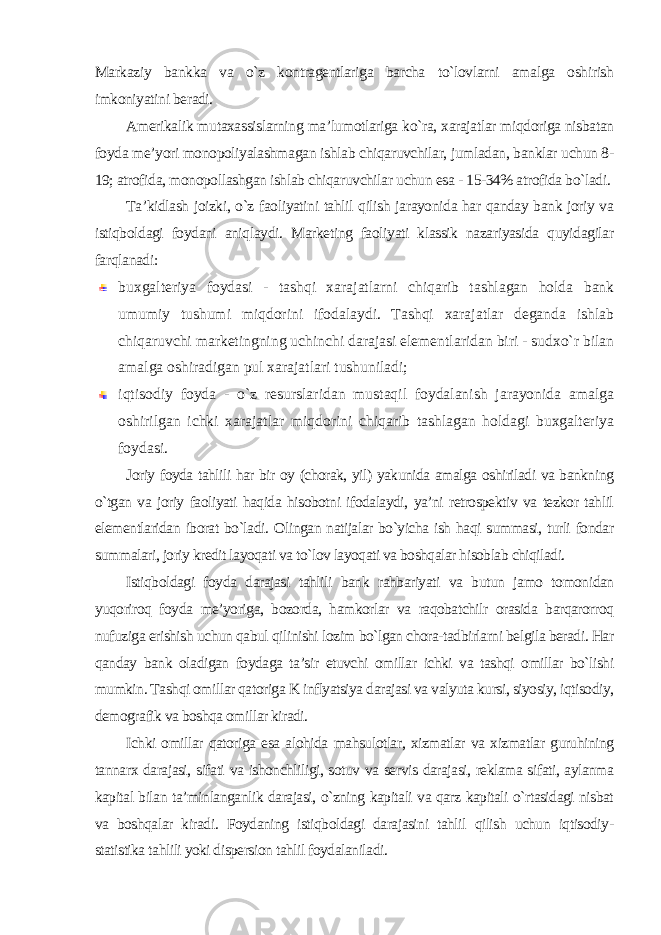 Markaziy bankka va o`z kontragentlariga barcha to`lovlarni amalga oshirish imkoniyatini beradi. Amerikalik mutaxassislarning ma’lumotlariga ko`ra, xarajatlar miqdoriga nisbatan foyda me’yori monopoliyalashmagan ishlab chiqaruvchilar, jumladan, banklar uchun 8- 19; atrofida, monopollashgan ishlab chiqaruvchilar uchun esa - 15-34% atrofida bo`ladi. Ta’kidlash joizki, o`z faoliyatini tahlil qilish jarayonida har qanday bank joriy va istiqboldagi foydani aniqlaydi. Marketing faoliyati klassik nazariyasida quyidagilar farqlanadi : buxgalteriya foydasi - tashqi xarajatlarni chiqarib tashlagan holda bank umumiy tushumi miqdorini ifodalaydi. Tashqi xarajatlar deganda ishlab chiqaruvchi marketingning uchinchi darajasi elementlaridan biri - sudxo`r bilan amalga oshiradigan pul xarajatlari tushuniladi; iqtisodiy foyda - o`z resurslaridan mustaqil foydalanish jarayonida amalga oshirilgan ichki xarajatlar miqdorini chiqarib tashlagan holdagi buxgalteriya foydasi. Joriy foyda tahlili har bir oy (chorak, yil) yakunida amalga oshiriladi va bankning o`tgan va joriy faoliyati haqida hisobotni ifodalaydi, ya’ni retrospektiv va tezkor tahlil elementlaridan iborat bo`ladi. Olingan natijalar bo`yicha ish haqi summasi, turli fondar summalari, joriy kredit layoqati va to`lov layoqati va boshqalar hisoblab chiqiladi. Istiqboldagi foyda darajasi tahlili bank rahbariyati va butun jamo tomonidan yuqoriroq foyda me’yoriga, bozorda, hamkorlar va raqobatchilr orasida barqarorroq nufuziga erishish uchun qabul qilinishi lozim bo`lgan chora-tadbirlarni belgila beradi. Har qanday bank oladigan foydaga ta’sir etuvchi omillar ichki va tashqi omillar bo`lishi mumkin. Tashqi omillar qatoriga K inflyatsiya darajasi va valyuta kursi, siyosiy, iqtisodiy, demografik va boshqa omillar kiradi. Ichki omillar qatoriga esa alohida mahsulotlar, xizmatlar va xizmatlar guruhining tannarx darajasi, sifati va ishonchliligi, sotuv va servis darajasi, reklama sifati, aylanma kapital bilan ta’minlanganlik darajasi, o`zning kapitali va qarz kapitali o`rtasidagi nisbat va boshqalar kiradi. Foydaning istiqboldagi darajasini tahlil qilish uchun iqtisodiy- statistika tahlili yoki dispersion tahlil foydalaniladi . 