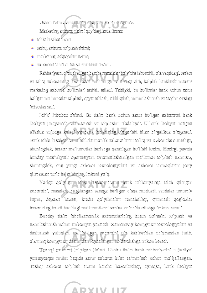 Ushbu tizim elementlarini qisqacha ko`rib chiqamiz. Marketing axborot tizimi quyidagilarda iborat : ichki hisobot tizimi; tashqi axborot to`plash tizimi; marketing tadqiqotlari tizimi; axborotni tahlil qilish va sharhlash tizimi. Rahbariyatni qiziqtiradigan barcha masalalar bo`yicha ishonchli, o`z vaqtidagi, tezkor va to`liq axborotning favqulodda muhimligini e’tiborga olib, ko`plab banklarda maxsus marketing axboroti bo`limlari tashkil etiladi. Tabiiyki, bu bo`limlar bank uchun zarur bo`lgan ma’lumotlar to`plash, qayta ishlash, tahlil qilish, umumlashtirish va taqdim etishga ixtisoslashadi . Ichki hisobot tizimi . Bu tizim bank uchun zarur bo`lgan axborotni bank faoliyati jarayonida izlab topish va to`plashni ifodalaydi. U bank faoliyati natijasi sifatida vujudga keladi va bank ishlarining o`zgarishi bilan birgalikda o`zgaradi. Bank ichki hisobot tizimi ishbilarmonlik axborotlarini to`liq va tezkor aks ettirishga, shuningdek, tezkor ma’lumotlar berishga qaratilgan bo`lishi lozim. Hozirgi paytda bunday mas’uliyatli operatsiyani avtomatlashtirilgan ma’lumot to`plash tizimisiz, shuningdek, eng yangi axborot texnologiyalari va axborot tarmoqlarini joriy qilmasdan turib bajarishning imkoni yo`q. Yo`lga qo`yilgan ichki hisobot tizimi bank rahbariyatiga talab qilingan axborotni, masalan, belgilangan sanaga berilgan qisqa muddatli ssudalar umumiy hajmi, depozit bazasi, kredit qo`yilmalari rentabelligi, qimmatli qog`ozlar bozorining holati haqidagi ma’lumotlarni soniyalar ichida olishga imkon beradi. Bunday tizim ishbilarmonlik axborotlarining butun doirasini to`plash va tizimlashtirish uchun imkoniyat yaratadi. Zamonaviy kompyuter texnologiyalari va dasturlash yutuqlari esa istalgan axborotni o`z kabinetidan chiqmasdan turib, o`zining kompyuter dasturidan foydalangan holda olishga imkon beradi. Tashqi axborot to`plash tizimi . Ushbu tizim bank rahbariyatini u faoliyat yuritayotgan muhit haqida zarur axborot bilan ta’minlash uchun mo`ljallangan. Tashqi axborot to`plash tizimi barcha bozorlardagi, ayniqsa, bank faoliyat 