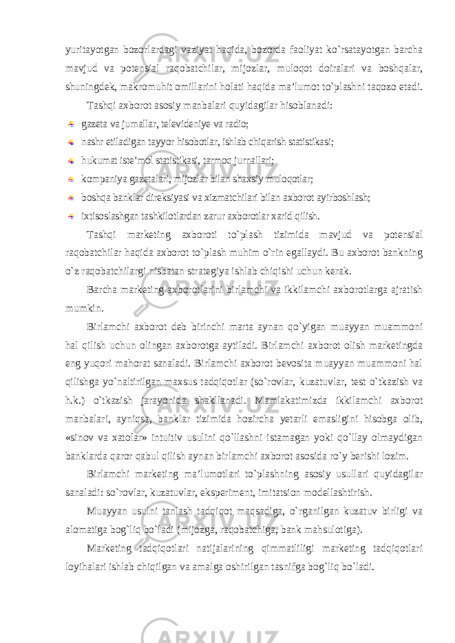 yuritayotgan bozorlardagi vaziyat haqida, bozorda faoliyat ko`rsatayotgan barcha mavjud va potensial raqobatchilar, mijozlar, muloqot doiralari va boshqalar, shuningdek, makromuhit omillarini holati haqida ma’lumot to`plashni taqozo etadi. Tashqi axborot asosiy manbalari quyidagilar hisoblanadi: gazeta va jurnallar, televideniye va radio; nashr etiladigan tayyor hisobotlar, ishlab chiqarish statistikasi; hukumat iste’mol statistikasi, tarmoq jurnallari; kompaniya gazetalari, mijozlar bilan shaxsiy muloqotlar; boshqa banklar direksiyasi va xizmatchilari bilan axborot ayirboshlash; ixtisoslashgan tashkilotlardan zarur axborotlar xarid qilish . Tashqi marketing axboroti to`plash tizimida mavjud va potensial raqobatchilar haqida axborot to`plash muhim o`rin egallaydi. Bu axborot bankning o`z raqobatchilargi nisbatan strategiya ishlab chiqishi uchun kerak. Barcha marketing axborotlarini birlamchi va ikkilamchi axborotlarga ajratish mumkin. Birlamchi axborot deb birinchi marta aynan qo`yigan muayyan muammoni hal qilish uchun olingan axborotga aytiladi. Birlamchi axborot olish marketingda eng yuqori mahorat sanaladi. Birlamchi axborot bevosita muayyan muammoni hal qilishga yo`naltirilgan maxsus tadqiqotlar (so`rovlar, kuzatuvlar, test o`tkazish va h.k.) o`tkazish jarayonida shakllanadi. Mamlakatimizda ikkilamchi axborot manbalari, ayniqsa, banklar tizimida hozircha yetarli emasligini hisobga olib, «sinov va xatolar» intuitiv usulini qo`llashni istamagan yoki qo`llay olmaydigan banklarda qaror qabul qilish aynan birlamchi axborot asosida ro`y berishi lozim. Birlamchi marketing ma’lumotlari to`plashning asosiy usullari quyidagilar sanaladi: so`rovlar, kuzatuvlar, eksperiment, imitatsion modellashtirish. Muayyan usulni tanlash tadqiqot maqsadiga, o`rganilgan kuzatuv birligi va alomatiga bog`liq bo`ladi (mijozga, raqobatchiga, bank mahsulotiga). Marketing tadqiqotlari natijalarining qimmatliligi marketing tadqiqotlari loyihalari ishlab chiqilgan va amalga oshirilgan tasnifga bog`liq bo`ladi. 