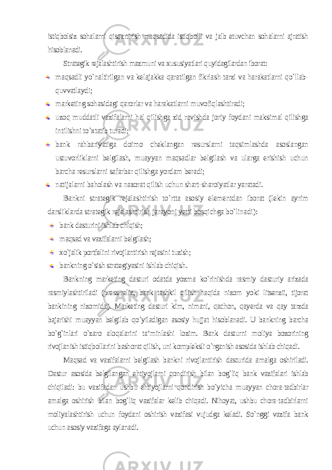 istiqbolsiz sohalarni qisqartirish maqsadida istiqbolli va jalb etuvchan sohalarni ajratish hisoblanadi. Strategik rejalashtirish mazmuni va xususiyatlari quyidagilardan iborat: maqsadli yo`naltirilgan va kelajakka qaratilgan fikrlash tarzi va harakatlarni qo`llab- quvvatlaydi; marketing sohasidagi qarorlar va harakatlarni muvofiqlashtiradi; uzoq muddatli vazifalarni hal qilishga zid ravishda joriy foydani maksimal qilishga intilishni to`xtatib turadi; bank rahbariyatiga doimo cheklangan resurslarni taqsimlashda asoslangan ustuvorliklarni belgilash, muayyan maqsadlar belgilash va ularga erishish uchun barcha resurslarni safarbar qilishga yordam beradi; natijalarni baholash va nazorat qilish uchun shart-sharoiyatlar yaratadi . Bankni strategik rejalashtirish to`rtta asosiy elementdan iborat (lekin ayrim darsliklarda strategik rejalashtirish jarayoni yetti bosqichga bo`linadi ): bank dasturini ishlab chiqish; maqsad va vazifalarni belgilash; xo`jalik portfelini rivojlantirish rejasini tuzish; bankning o`sish strategiyasini ishlab chiqish . Bankning marketing dasturi odatda yozma ko`rinishda rasmiy dasturiy arizada rasmiylashtiriladi (press-reliz, bank tashkil qilish haqida nizom yoki litsenzii, tijorat bankining nizomida). Marketing dasturi kim, nimani, qachon, qayerda va qay tarzda bajarishi muayyan belgilab qo`yiladigan asosiy hujjat hisoblanadi. U bankning barcha bo`g`inlari o`zaro aloqalarini ta’minlashi lozim. Bank dasturni moliya bozorining rivojlanish istiqbollarini bashorat qilish, uni kompleksli o`rganish asosida ishlab chiqadi. Maqsad va vazifalarni belgilash bankni rivojlantirish dasturida amalga oshiriladi. Dastur asosida belgilangan ehtiyojlarni qondirish bilan bog`liq bank vazifalari ishlab chiqiladi: bu vazifadan ushbu ehtiyojlarni qondirish bo`yicha muayyan chora-tadbirlar amalga oshirish bilan bog`liq vazifalar kelib chiqadi. Nihoyat, ushbu chora-tadbirlarni moliyalashtirish uchun foydani oshirish vazifasi vujudga keladi. So`nggi vazifa bank uchun asosiy vazifaga aylanadi. 