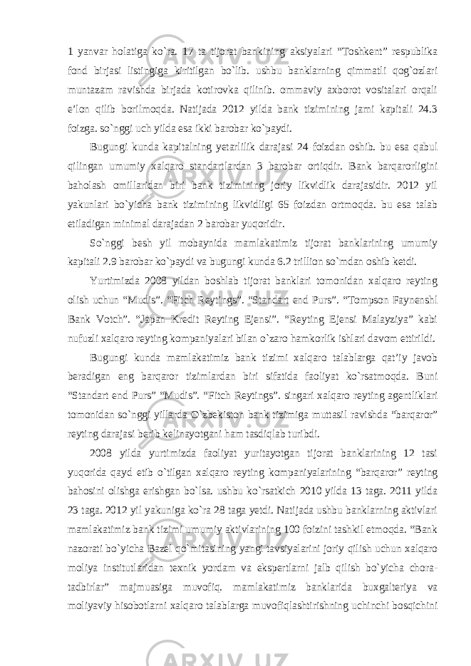 1 yanvar holatiga ko`ra. 17 ta tijorat bankining aksiyalari “Toshkent” respublika fond birjasi listingiga kiritilgan bo`lib. ushbu banklarning qimmatli qog`ozlari muntazam ravishda birjada kotirovka qilinib. ommaviy axborot vositalari orqali e’lon qilib borilmoqda. Natijada 2012 yilda bank tizimining jami kapitali 24.3 foizga. so`nggi uch yilda esa ikki barobar ko`paydi. Bugungi kunda kapitalning yetarlilik darajasi 24 foizdan oshib. bu esa qabul qilingan umumiy xalqaro standartlardan 3 barobar ortiqdir. Bank barqarorligini baholash omillaridan biri bank tizimining joriy likvidlik darajasidir. 2012 yil yakunlari bo`yicha bank tizimining likvidligi 65 foizdan ortmoqda. bu esa talab etiladigan minimal darajadan 2 barobar yuqoridir. So`nggi besh yil mobaynida mamlakatimiz tijorat banklarining umumiy kapitali 2.9 barobar ko`paydi va bugungi kunda 6.2 trillion so`mdan oshib ketdi. Yurtimizda 2008 yildan boshlab tijorat banklari tomonidan xalqaro reyting olish uchun “Mudis”. “Fitch Reytings”. “Standart end Purs”. “Tompson Faynenshl Bank Votch”. “Japan Kredit Reyting Ejensi”. “Reyting Ejensi Malayziya” kabi nufuzli xalqaro reyting kompaniyalari bilan o`zaro hamkorlik ishlari davom ettirildi. Bugungi kunda mamlakatimiz bank tizimi xalqaro talablarga qat’iy javob beradigan eng barqaror tizimlardan biri sifatida faoliyat ko`rsatmoqda. Buni “Standart end Purs” “Mudis”. “Fitch Reytings”. singari xalqaro reyting agentliklari tomonidan so`nggi yillarda O`zbekiston bank tizimiga muttasil ravishda “barqaror” reyting darajasi berib kelinayotgani ham tasdiqlab turibdi. 2008 yilda yurtimizda faoliyat yuritayotgan tijorat banklarining 12 tasi yuqorida qayd etib o`tilgan xalqaro reyting kompaniyalarining “barqaror” reyting bahosini olishga erishgan bo`lsa. ushbu ko`rsatkich 2010 yilda 13 taga. 2011 yilda 23 taga. 2012 yil yakuniga ko`ra 28 taga yetdi. Natijada ushbu banklarning aktivlari mamlakatimiz bank tizimi umumiy aktivlarining 100 foizini tashkil etmoqda. “Bank nazorati bo`yicha Bazel qo`mitasining yangi tavsiyalarini joriy qilish uchun xalqaro moliya institutlaridan texnik yordam va ekspertlarni jalb qilish bo`yicha chora- tadbirlar” majmuasiga muvofiq. mamlakatimiz banklarida buxgalteriya va moliyaviy hisobotlarni xalqaro talablarga muvofiqlashtirishning uchinchi bosqichini 