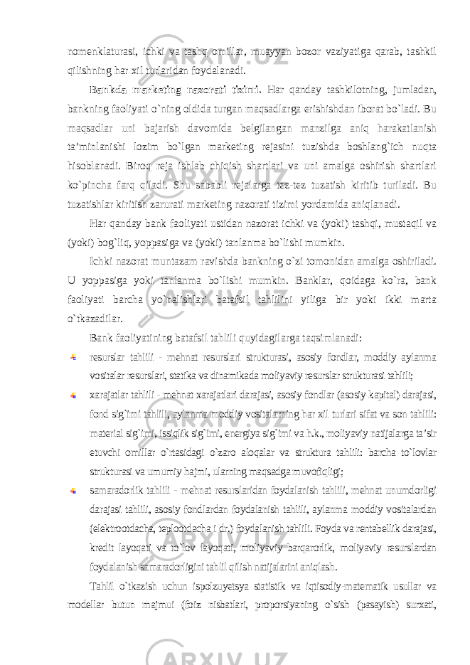 nomenklaturasi, ichki va tashq omillar, muayyan bozor vaziyatiga qarab, tashkil qilishning har xil turlaridan foydalanadi. Bankda marketing nazorati tizimi. Har qanday tashkilotning, jumladan, bankning faoliyati o`ning oldida turgan maqsadlarga erishishdan iborat bo`ladi. Bu maqsadlar uni bajarish davomida belgilangan manzilga aniq harakatlanish ta’minlanishi lozim bo`lgan marketing rejasini tuzishda boshlang`ich nuqta hisoblanadi. Biroq reja ishlab chiqish shartlari va uni amalga oshirish shartlari ko`pincha farq qiladi. Shu sababli rejalarga tez-tez tuzatish kiritib turiladi. Bu tuzatishlar kiritish zarurati marketing nazorati tizimi yordamida aniqlanadi. Har qanday bank faoliyati ustidan nazorat ichki va (yoki) tashqi, mustaqil va (yoki) bog`liq, yoppasiga va (yoki) tanlanma bo`lishi mumkin. Ichki nazorat muntazam ravishda bankning o`zi tomonidan amalga oshiriladi. U yoppasiga yoki tanlanma bo`lishi mumkin. Banklar, qoidaga ko`ra, bank faoliyati barcha yo`nalishlari batafsil tahlilini yiliga bir yoki ikki marta o`tkazadilar. Bank faoliyatining batafsil tahlili quyidagilarga taqsimlanadi: resurslar tahlili - mehnat resurslari strukturasi, asosiy fondlar, moddiy aylanma vositalar resurslari, statika va dinamikada moliyaviy resurslar strukturasi tahlili; xarajatlar tahlili - mehnat xarajatlari darajasi, asosiy fondlar (asosiy kapital) darajasi, fond sig`imi tahlili, aylanma moddiy vositalarning har xil turlari sifat va son tahlili: material sig`imi, issiqlik sig`imi, energiya sig`imi va h.k., moliyaviy natijalarga ta’sir etuvchi omillar o`rtasidagi o`zaro aloqalar va struktura tahlili: barcha to`lovlar strukturasi va umumiy hajmi, ularning maqsadga muvofiqligi; samaradorlik tahlili - mehnat resurslaridan foydalanish tahlili, mehnat unumdorligi darajasi tahlili, asosiy fondlardan foydalanish tahlili, aylanma moddiy vositalardan (elektrootdacha, teplootdacha i dr.) foydalanish tahlili. Foyda va rentabellik darajasi, kredit layoqati va to`lov layoqati, moliyaviy barqarorlik, moliyaviy resurslardan foydalanish samaradorligini tahlil qilish natijalarini aniqlash . Tahlil o`tkazish uchun ispolzuyetsya statistik va iqtisodiy-matematik usullar va modellar butun majmui (foiz nisbatlari, proporsiyaning o`sish (pasayish) surxati, 