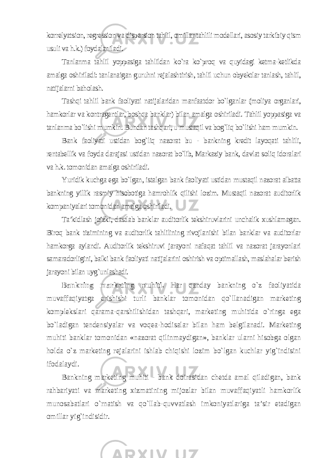 korrelyatsion, regression va dispersion tahlil, omillar tahlili modellari, asosiy tarkibiy qism usuli va h.k.) foydalaniladi. Tanlanma tahlil yoppasiga tahlildan ko`ra ko`proq va quyidagi ketma-ketlikda amalga oshiriladi: tanlanaigan guruhni rejalashtirish, tahlil uchun obyektlar tanlash, tahlil, natijalarni baholash. Tashqi tahlil bank faoliyati natijalaridan manfaatdor bo`lganlar (moliya organlari, hamkorlar va kontragentlar, boshqa banklar) bilan amalga oshiriladi. Tahlil yoppasiga va tanlanma bo`lishi mumkin. Bundan tashqari, u mustaqil va bog`liq bo`lishi ham mumkin. Bank faoliyati ustidan bog`liq nazorat bu - bankning kredit layoqati tahlili, rentabellik va foyda darajasi ustidan nazorat bo`lib, Markaziy bank, davlat soliq idoralari va h.k. tomonidan amalga oshiriladi. Yuridik kuchga ega bo`lgan, istalgan bank faoliyati ustidan mustaqil nazorat albatta bankning yillik rasmiy hisobotiga hamrohlik qilishi lozim. Mustaqil nazorat auditorlik kompaniyalari tomonidan amalga oshiriladi. Ta’kidlash joizki, dastlab banklar auditorlik tekshiruvlarini unchalik xushlamagan. Biroq bank tizimining va auditorlik tahlilining rivojlanishi bilan banklar va auditorlar hamkorga aylandi. Auditorlik tekshiruvi jarayoni nafaqat tahlil va nazorat jarayonlari samaradorligini, balki bank faoliyati natijalarini oshirish va optimallash, maslahalar berish jarayoni bilan uyg`unlashadi. Bankning marketing muhiti. Har qanday bankning o`z faoliyatida muvaffaqiyatga erishishi turli banklar tomonidan qo`llanadigan marketing komplekslari qarama-qarshilishidan tashqari, marketing muhitida o`ringa ega bo`ladigan tendensiyalar va voqea-hodisalar bilan ham belgilanadi. Marketing muhiti banklar tomonidan «nazorat qilinmaydigan», banklar ularni hisobga olgan holda o`z marketing rejalarini ishlab chiqishi lozim bo`lgan kuchlar yig`indisini ifodalaydi. Bankning marketing muhiti - bank doirasidan chetda amal qiladigan, bank rahbariyati va marketing xizmatining mijozlar bilan muvaffaqiyatli hamkorlik munosabatlari o`rnatish va qo`llab-quvvatlash imkoniyatlariga ta’sir etadigan omillar yig`indisidir . 