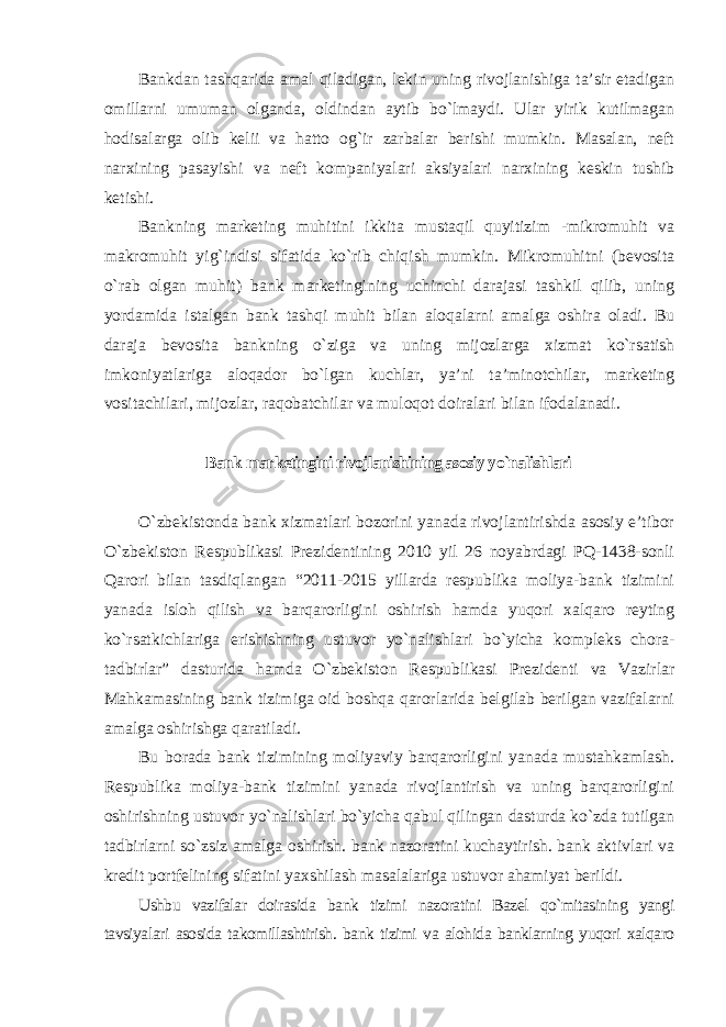 Bankdan tashqarida amal qiladigan, lekin uning rivojlanishiga ta’sir etadigan omillarni umuman olganda, oldindan aytib bo`lmaydi. Ular yirik kutilmagan hodisalarga olib kelii va hatto og`ir zarbalar berishi mumkin. Masalan, neft narxining pasayishi va neft kompaniyalari aksiyalari narxining keskin tushib ketishi. Bankning marketing muhitini ikkita mustaqil quyitizim -mikromuhit va makromuhit yig`indisi sifatida ko`rib chiqish mumkin. Mikromuhitni (bevosita o`rab olgan muhit) bank marketingining uchinchi darajasi tashkil qilib, uning yordamida istalgan bank tashqi muhit bilan aloqalarni amalga oshira oladi. Bu daraja bevosita bankning o`ziga va uning mijozlarga xizmat ko`rsatish imkoniyatlariga aloqador bo`lgan kuchlar, ya’ni ta’minotchilar, marketing vositachilari, mijozlar, raqobatchilar va muloqot doiralari bilan ifodalanadi. Bank marketingini rivojlanishining asosiy yo`nalishlari O`zbekistonda bank xizmatlari bozorini yanada rivojlantirishda asosiy e’tibor O`zbekiston Respublikasi Prezidentining 2010 yil 26 noyabrdagi PQ-1438-sonli Qarori bilan tasdiqlangan “2011-2015 yillarda respublika moliya-bank tizimini yanada isloh qilish va barqarorligini oshirish hamda yuqori xalqaro reyting ko`rsatkichlariga erishishning ustuvor yo`nalishlari bo`yicha kompleks chora- tadbirlar” dasturida hamda O`zbekiston Respublikasi Prezidenti va Vazirlar Mahkamasining bank tizimiga oid boshqa qarorlarida belgilab berilgan vazifalarni amalga oshirishga qaratiladi. Bu borada bank tizimining moliyaviy barqarorligini yanada mustahkamlash. Respublika moliya-bank tizimini yanada rivojlantirish va uning barqarorligini oshirishning ustuvor yo`nalishlari bo`yicha qabul qilingan dasturda ko`zda tutilgan tadbirlarni so`zsiz amalga oshirish. bank nazoratini kuchaytirish. bank aktivlari va kredit portfelining sifatini yaxshilash masalalariga ustuvor ahamiyat berildi. Ushbu vazifalar doirasida bank tizimi nazoratini Bazel qo`mitasining yangi tavsiyalari asosida takomillashtirish. bank tizimi va alohida banklarning yuqori xalqaro 