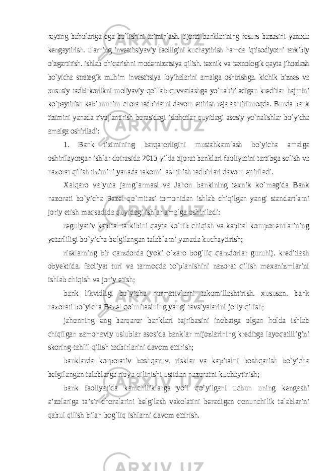 reyting baholariga ega bo`lishini ta’minlash. tijorat banklarining resurs bazasini yanada kengaytirish. ularning investitsiyaviy faolligini kuchaytirish hamda iqtisodiyotni tarkibiy o`zgartirish. ishlab chiqarishni modernizatsiya qilish. texnik va texnologik qayta jihozlash bo`yicha strategik muhim investitsiya loyihalarini amalga oshirishga. kichik biznes va xususiy tadbirkorlikni moliyaviy qo`llab-quvvatlashga yo`naltiriladigan kreditlar hajmini ko`paytirish kabi muhim chora-tadbirlarni davom ettirish rejalashtirilmoqda. Bunda bank tizimini yanada rivojlantirish borasidagi islohotlar quyidagi asosiy yo`nalishlar bo`yicha amalga oshiriladi : 1. Bank tizimining barqarorligini mustahkamlash bo`yicha amalga oshirilayotgan ishlar doirasida 2013 yilda tijorat banklari faoliyatini tartibga solish va nazorat qilish tizimini yanada takomillashtirish tadbirlari davom ettiriladi . Xalqaro valyuta jamg`armasi va Jahon bankining texnik ko`magida Bank nazorati bo`yicha Bazel qo`mitasi tomonidan ishlab chiqilgan yangi standartlarni joriy etish maqsadida quyidagi ishlar amalga oshiriladi: regulyativ kapital tarkibini qayta ko`rib chiqish va kapital komponentlarining yetarliligi bo`yicha belgilangan talablarni yanada kuchaytirish; risklarning bir qarzdorda (yoki o`zaro bog`liq qarzdorlar guruhi). kreditlash obyektida. faoliyat turi va tarmoqda to`planishini nazorat qilish mexanizmlarini ishlab chiqish va joriy etish; bank likvidligi bo`yicha normativlarni takomillashtirish. xususan. bank nazorati bo`yicha Bazel qo`mitasining yangi tavsiyalarini joriy qilish; jahonning eng barqaror banklari tajribasini inobatga olgan holda ishlab chiqilgan zamonaviy uslublar asosida banklar mijozlarining kreditga layoqatliligini skoring-tahlil qilish tadbirlarini davom ettirish; banklarda korporativ boshqaruv. risklar va kapitalni boshqarish bo`yicha belgilangan talablarga rioya qilinishi ustidan nazoratni kuchaytirish; bank faoliyatida kamchiliklarga yo`l qo`yilgani uchun uning kengashi a’zolariga ta’sir choralarini belgilash vakolatini beradigan qonunchilik talablarini qabul qilish bilan bog`liq ishlarni davom ettirish. 