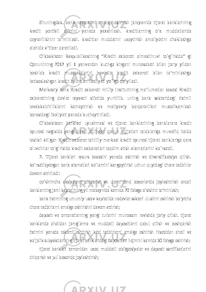 Shuningdek. bank nazoratini amalga oshirish jarayonida tijorat banklarining kredit portfeli sifatini yanada yaxshilash. kreditlarning o`z muddatlarida qaytarilishini ta’minlash. kreditlar muddatini uzaytirish amaliyotini cheklashga alohida e’tibor qaratiladi. O`zbekiston Respublikasining “Kredit axboroti almashinuvi to`g`risida” gi Qonunining 2012 yil 1 yanvardan kuchga kirgani munosabati bilan joriy yildan boshlab kredit muassasalarini bevosita kredit axboroti bilan ta’minlashga ixtisoslashgan kredit byurolari faoliyati yo`lga qo`yiladi. Markaziy bank Kredit axboroti milliy institutining ma’lumotlar bazasi Kredit axborotining davlat reyestri sifatida yuritilib. uning bank sektoridagi tizimli tavakkalchiliklarni kamaytirish va moliyaviy barqarorlikni mustahkamlash borasidagi faoliyati yanada kuchaytiriladi. O`zbekiston banklari uyushmasi va tijorat banklarining banklararo kredit byurosi negizida yangi qabul qilingan qonun hujjatlari talablariga muvofiq holda tashkil etilgan Kredit-axborot tahliliy markazi kredit byurosi tijorat banklariga qarz oluvchilar to`g`risida kredit axborotlari taqdim etish xizmatlarini ko`rsatdi. 2. Tijorat banklari resurs bazasini yanada oshirish va diversifikatsiya qilish. ko`rsatilayotgan bank xizmatlari ko`lamini kengaytirish uchun quyidagi chora-tadbirlar davom ettiriladi : qo`shimcha aksiyalarni chiqarish va ularni fond bozorlarida joylashtirish orqali banklarning jami kapitalining yil mobaynida kamida 20 foizga o`sishini ta’minlash; bank tizimining umumiy ustav kapitalida nodavlat sektori ulushini oshirish bo`yicha chora-tadbirlarni amalga oshirishni davom ettirish; depozit va omonatlarning yangi turlarini muntazam ravishda joriy qilish. tijorat banklarida aholidan jamg`arma va muddatli depozitlarni qabul qilish va boshqarish tizimini yanada takomillashtirish kabi tadbirlarni amalga oshirish hisobidan aholi va xo`jalik subyektlarining tijorat banklaridagi depozitlari hajmini kamida 30 foizga oshirish; tijorat banklari tomonidan uzoq muddatli obligatsiyalar va depozit sertifikatlarini chiqarish va pul bozorida joylashtirish; 