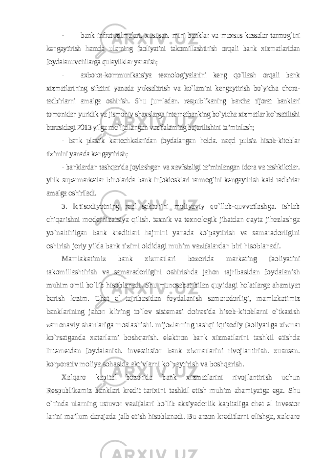 - bank infratuzilmalari. xususan. mini banklar va maxsus kassalar tarmog`ini kengaytirish hamda ularning faoliyatini takomillashtirish orqali bank xizmatlaridan foydalanuvchilarga qulayliklar yaratish; - axborot-kommunikatsiya texnologiyalarini keng qo`llash orqali bank xizmatlarining sifatini yanada yuksaltirish va ko`lamini kengaytirish bo`yicha chora- tadbirlarni amalga oshirish. Shu jumladan. respublikaning barcha tijorat banklari tomonidan yuridik va jismoniy shaxslarga internetbanking bo`yicha xizmatlar ko`rsatilishi borasidagi 2013 yilga mo`ljallangan vazifalarning bajarilishini ta’minlash; - bank plastik kartochkalaridan foydalangan holda. naqd pulsiz hisob-kitoblar tizimini yanada kengaytirish; - banklardan tashqarida joylashgan va xavfsizligi ta’minlangan idora va tashkilotlar. yirik supermarketlar binolarida bank infokiosklari tarmog`ini kengaytirish kabi tadbirlar amalga oshiriladi . 3. Iqtisodiyotning real sektorini moliyaviy qo`llab-quvvatlashga. ishlab chiqarishni modernizatsiya qilish. texnik va texnologik jihatdan qayta jihozlashga yo`naltirilgan bank kreditlari hajmini yanada ko`paytirish va samaradorligini oshirish joriy yilda bank tizimi oldidagi muhim vazifalardan biri hisoblanadi. Mamlakatimiz bank xizmatlari bozorida marketing faoliyatini takomillashtirish va samaradorligini oshirishda jahon tajribasidan foydalanish muhim omil bo`lib hisoblanadi. Shu munosabat bilan quyidagi holatlarga ahamiyat berish lozim. Chet el tajribasidan foydalanish samaradorligi, mamlakatimiz banklarining jahon kliring to`lov sistemasi doirasida hisob-kitoblarni o`tkazish zamonaviy shartlariga moslashishi. mijozlarning tashqi iqtisodiy faoliyatiga xizmat ko`rsatganda xatarlarni boshqarish. elektron bank xizmatlarini tashkil etishda Internetdan foydalanish. investitsion bank xizmatlarini rivojlantirish. xususan. korporativ moliya sohasida aktivlarni ko`paytirish va boshqarish. Xalqaro kapital bozorida bank xizmatlarini rivojlantirish uchun Respublikamiz banklari kredit tarixini tashkil etish muhim ahamiyatga ega. Shu o`rinda ularning ustuvor vazifalari bo`lib aksiyadorlik kapitaliga chet el investor larini ma’lum darajada jalb etish hisoblanadi. Bu arzon kreditlarni olishga, xalqaro 