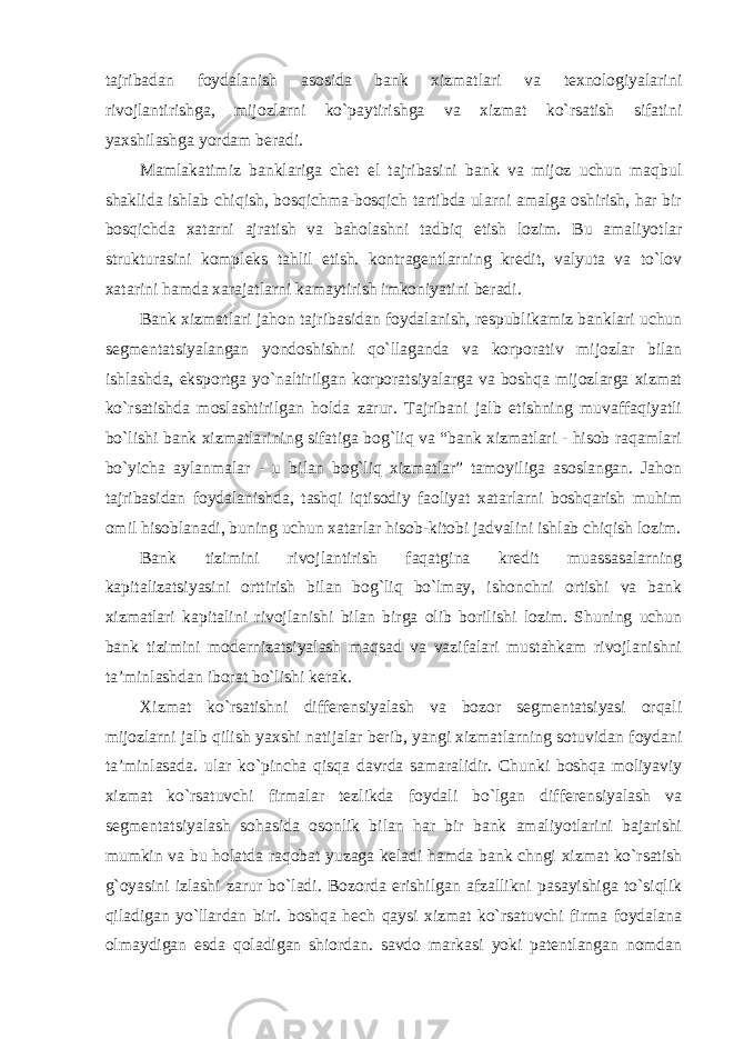 tajribadan foydalanish asosida bank xizmatlari va texnologiyalarini rivojlantirishga, mijozlarni ko`paytirishga va xizmat ko`rsatish sifatini yaxshilashga yordam beradi. Mamlakatimiz banklariga chet el tajribasini bank va mijoz uchun maqbul shaklida ishlab chiqish, bosqichma-bosqich tartibda ularni amalga oshirish, har bir bosqichda xatarni ajratish va baholashni tadbiq etish lozim. Bu amaliyotlar strukturasini kompleks tahlil etish. kontragentlarning kredit, valyuta va to`lov xatarini hamda xarajatlarni kamaytirish imkoniyatini beradi. Bank xizmatlari jahon tajribasidan foydalanish, respublikamiz banklari uchun segmentatsiyalangan yondoshishni qo`llaganda va korporativ mijozlar bilan ishlashda, eksportga yo`naltirilgan korporatsiyalarga va boshqa mijozlarga xizmat ko`rsatishda moslashtirilgan holda zarur. Tajribani jalb etishning muvaffaqiyatli bo`lishi bank xizmatlarining sifatiga bog`liq va “bank xizmatlari - hisob raqamlari bo`yicha aylanmalar - u bilan bog`liq xizmatlar” tamoyiliga asoslangan. Jahon tajribasidan foydalanishda, tashqi iqtisodiy faoliyat xatarlarni boshqarish muhim omil hisoblanadi, buning uchun xatarlar hisob-kitobi jadvalini ishlab chiqish lozim. Bank tizimini rivojlantirish faqatgina kredit muassasalarning kapitalizatsiyasini orttirish bilan bog`liq bo`lmay, ishonchni ortishi va bank xizmatlari kapitalini rivojlanishi bilan birga olib borilishi lozim. Shuning uchun bank tizimini modernizatsiyalash maqsad va vazifalari mustahkam rivojlanishni ta’minlashdan iborat bo`lishi kerak. Xizmat ko`rsatishni differensiyalash va bozor segmentatsiyasi orqali mijozlarni jalb qilish yaxshi natijalar berib, yangi xizmatlarning sotuvidan foydani ta’minlasada. ular ko`pincha qisqa davrda samaralidir. Chunki boshqa moliyaviy xizmat ko`rsatuvchi firmalar tezlikda foydali bo`lgan differensiyalash va segmentatsiyalash sohasida osonlik bilan har bir bank amaliyotlarini bajarishi mumkin va bu holatda raqobat yuzaga keladi hamda bank chngi xizmat ko`rsatish g`oyasini izlashi zarur bo`ladi. Bozorda erishilgan afzallikni pasayishiga to`siqlik qiladigan yo`llardan biri. boshqa hech qaysi xizmat ko`rsatuvchi firma foydalana olmaydigan esda qoladigan shiordan. savdo markasi yoki patentlangan nomdan 