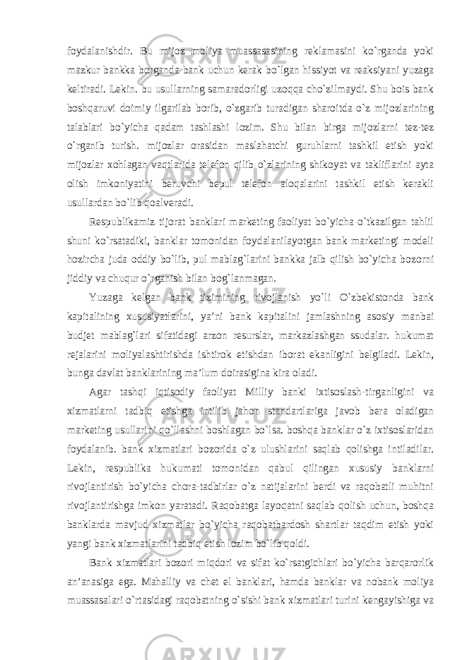 foydalanishdir. Bu mijoz moliya muassasasining reklamasini ko`rganda yoki mazkur bankka borganda bank uchun kerak bo`lgan hissiyot va reaksiyani yuzaga keltiradi. Lekin. bu usullarning samaradorligi uzoqqa cho`zilmaydi. Shu bois bank boshqaruvi doimiy ilgarilab borib, o`zgarib turadigan sharoitda o`z mijozlarining talablari bo`yicha qadam tashlashi lozim. Shu bilan birga mijozlarni tez-tez o`rganib turish. mijozlar orasidan maslahatchi guruhlarni tashkil etish yoki mijozlar xohlagan vaqtlarida telefon qilib o`zlarining shikoyat va takliflarini ayta olish imkoniyatini beruvchi bepul telefon aloqalarini tashkil etish kerakli usullardan bo`lib qoalveradi. Respublikamiz tijorat banklari marketing faoliyat bo`yicha o`tkazilgan tahlil shuni ko`rsatadiki, banklar tomonidan foydalanilayotgan bank marketingi modeli hozircha juda oddiy bo`lib, pul mablag`larini bankka jalb qilish bo`yicha bozorni jiddiy va chuqur o`rganish bilan bog`lanmagan. Yuzaga kelgan bank tizimining rivojlanish yo`li O`zbekistonda bank kapitalining xususiyatlarini, ya’ni bank kapitalini jamlashning asosiy manbai budjet mablag`lari sifatidagi arzon resurslar, markazlashgan ssudalar. hukumat rejalarini moliyalashtirishda ishtirok etishdan iborat ekanligini belgiladi. Lekin, bunga davlat banklarining ma’lum doirasigina kira oladi. Agar tashqi iqtisodiy faoliyat Milliy banki ixtisoslash-tirganligini va xizmatlarni tadbiq etishga intilib jahon standartlariga javob bera oladigan marketing usullarini qo`llashni boshlagan bo`lsa. boshqa banklar o`z ixtisoslaridan foydalanib. bank xizmatlari bozorida o`z ulushlarini saqlab qolishga intiladilar. Lekin, respublika hukumati tomonidan qabul qilingan xususiy banklarni rivojlantirish bo`yicha chora-tadbirlar o`z natijalarini berdi va raqobatli muhitni rivojlantirishga imkon yaratadi. Raqobatga layoqatni saqlab qolish uchun, boshqa banklarda mavjud xizmatlar bo`yicha raqobatbardosh shartlar taqdim etish yoki yangi bank xizmatlarini tadbiq etish lozim bo`lib qoldi. Bank xizmatlari bozori miqdori va sifat ko`rsatgichlari bo`yicha barqarorlik an’anasiga ega. Mahalliy va chet el banklari, hamda banklar va nobank moliya muassasalari o`rtasidagi raqobatning o`sishi bank xizmatlari turini kengayishiga va 