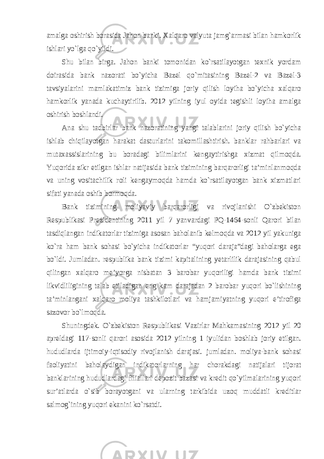 amalga oshirish borasida Jahon banki. Xalqaro valyuta jamg`armasi bilan hamkorlik ishlari yo`lga qo`yildi. Shu bilan birga. Jahon banki tomonidan ko`rsatilayotgan texnik yordam doirasida bank nazorati bo`yicha Bazel qo`mitasining Bazel-2 va Bazel-3 tavsiyalarini mamlakatimiz bank tizimiga joriy qilish loyiha bo`yicha xalqaro hamkorlik yanada kuchaytirilib. 2012 yilning iyul oyida tegishli loyiha amalga oshirish boshlandi. Ana shu tadbirlar bank nazoratining yangi talablarini joriy qilish bo`yicha ishlab chiqilayotgan harakat dasturlarini takomillashtirish. banklar rahbarlari va mutaxassislarining bu boradagi bilimlarini kengaytirishga xizmat qilmoqda. Yuqorida zikr etilgan ishlar natijasida bank tizimining barqarorligi ta’minlanmoqda va uning vositachilik roli kengaymoqda hamda ko`rsatilayotgan bank xizmatlari sifati yanada oshib bormoqda. Bank tizimining moliyaviy barqarorligi va rivojlanishi O`zbekiston Respublikasi Prezidentining 2011 yil 7 yanvardagi PQ-1464-sonli Qarori bilan tasdiqlangan indikatorlar tizimiga asosan baholanib kelmoqda va 2012 yil yakuniga ko`ra ham bank sohasi bo`yicha indikatorlar “yuqori daraja”dagi baholarga ega bo`ldi. Jumladan. respublika bank tizimi kapitalining yetarlilik darajasining qabul qilingan xalqaro me’yorga nisbatan 3 barobar yuqoriligi hamda bank tizimi likvidliligining talab etiladigan eng kam darajadan 2 barobar yuqori bo`lishining ta’minlangani xalqaro moliya tashkilotlari va hamjamiyatning yuqori e’tirofiga sazovor bo`lmoqda. Shuningdek. O`zbekiston Respublikasi Vazirlar Mahkamasining 2012 yil 20 apreldagi 117-sonli qarori asosida 2012 yilning 1 iyulidan boshlab joriy etilgan. hududlarda ijtimoiy-iqtisodiy rivojlanish darajasi. jumladan. moliya-bank sohasi faoliyatini baholaydigan indikatorlarning har chorakdagi natijalari tijorat banklarining hududlardagi filiallari depozit bazasi va kredit qo`yilmalarining yuqori sur’atlarda o`sib borayotgani va ularning tarkibida uzoq muddatli kreditlar salmog`ining yuqori ekanini ko`rsatdi. 