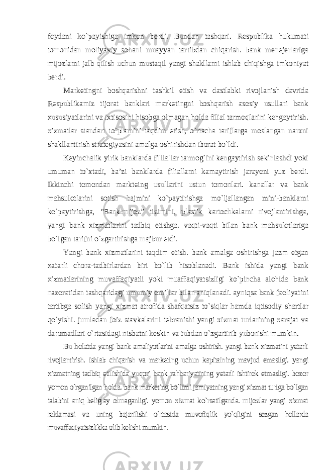 foydani ko`payishiga imkon berdi. Bundan tashqari. Respublika hukumati tomonidan moliyaviy sohani muayyan tartibdan chiqarish. bank menejerlariga mijozlarni jalb qilish uchun mustaqil yangi shakllarni ishlab chiqishga imkoniyat berdi. Marketingni boshqarishni tashkil etish va dastlabki rivojlanish davrida Respublikamiz tijorat banklari marketingni boshqarish asosiy usullari bank xususiyatlarini va ixtisosini hisobga olmagan holda filial tarmoqlarini kengaytirish. xizmatlar standart to`plamini taqdim etish, o`rtacha tariflarga moslangan narxni shakllantirish strategiyasini amalga oshirishdan iborat bo`ldi. Keyinchalik yirik banklarda fililallar tarmog`ini kengaytirish sekinlashdi yoki umuman to`xtadi, ba’zi banklarda filiallarni kamaytirish jarayoni yuz berdi. Ikkinchi tomondan markteing usullarini ustun tomonlari. kanallar va bank mahsulotlarini sotish hajmini ko`paytirishga mo`ljallangan mini-banklarni ko`paytirishga, “Bank-mijoz” tizimini, plastik kartochkalarni rivojlantirishga, yangi bank xizmatlarini tadbiq etishga. vaqti-vaqti bilan bank mahsulotlariga bo`lgan tarifni o`zgartirishga majbur etdi. Yangi bank xizmatlarini taqdim etish. bank amalga oshirishga jazm etgan xatarli chora-tadbirlardan biri bo`lib hisoblanadi. Bank ishida yangi bank xizmatlarining muvaffaqiyatli yoki muaffaqiyatsizligi ko`pincha alohida bank nazoratidan tashqaridagi umumiy omillar bilan aniqlanadi. ayniqsa bank faoliyatini tartibga solish yangi xizmat atrofida shafqatsiz to`siqlar hamda iqtisodiy shartlar qo`yishi. jumladan foiz stavkalarini tebranishi yangi xizmat turlarining xarajat va daromadlari o`rtasidagi nisbatni keskin va tubdan o`zgartirib yuborishi mumkin . Bu holatda yangi bank amaliyotlarini amalga oshirish. yangi bank xizmatini yetarli rivojlantirish. ishlab chiqarish va marketing uchun kapitalning mavjud emasligi. yangi xizmatning tadbiq etilishida yuqori bank rahbariyatining yetarli ishtirok etmasligi. bozor yomon o`rganilgan holda. bank marketing bo`limi jamiyatning yangi xizmat turiga bo`lgan talabini aniq beliglay olmaganligi. yomon xizmat ko`rsatilganda. mijozlar yangi xizmat reklamasi va uning bajarilishi o`rtasida muvofiqlik yo`qligini sezgan hollarda muvaffaqiyatsizlikka olib kelishi mumkin. 