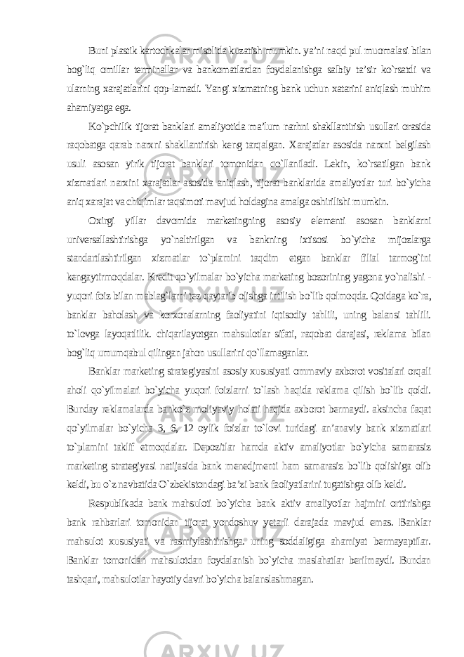 Buni plastik kartochkalar misolida kuzatish mumkin. ya’ni naqd pul muomalasi bilan bog`liq omillar terminallar va bankomatlardan foydalanishga salbiy ta’sir ko`rsatdi va ularning xarajatlarini qop-lamadi. Yangi xizmatning bank uchun xatarini aniqlash muhim ahamiyatga ega. Ko`pchilik tijorat banklari amaliyotida ma’lum narhni shakllantirish usullari orasida raqobatga qarab narxni shakllantirish keng tarqalgan. Xarajatlar asosida narxni belgilash usuli asosan yirik tijorat banklari tomonidan qo`llaniladi. Lekin, ko`rsatilgan bank xizmatlari narxini xarajatlar asosida aniqlash, tijorat banklarida amaliyotlar turi bo`yicha aniq xarajat va chiqimlar taqsimoti mavjud holdagina amalga oshirilishi mumkin. Oxirgi yillar davomida marketingning asosiy elementi asosan banklarni universallashtirishga yo`naltirilgan va bankning ixtisosi bo`yicha mijozlarga standartlashtirilgan xizmatlar to`plamini taqdim etgan banklar filial tarmog`ini kengaytirmoqdalar. Kredit qo`yilmalar bo`yicha marketing bozorining yagona yo`nalishi - yuqori foiz bilan mablag`larni tez qaytarib olishga intilish bo`lib qolmoqda. Qoidaga ko`ra, banklar baholash va korxonalarning faoliyatini iqtisodiy tahlili, uning balansi tahlili. to`lovga layoqatlilik. chiqarilayotgan mahsulotlar sifati, raqobat darajasi, reklama bilan bog`liq umumqabul qilingan jahon usullarini qo`llamaganlar. Banklar marketing strategiyasini asosiy xususiyati ommaviy axborot vositalari orqali aholi qo`yilmalari bo`yicha yuqori foizlarni to`lash haqida reklama qilish bo`lib qoldi. Bunday reklamalarda banko`z moliyaviy holati haqida axborot bermaydi. aksincha faqat qo`yilmalar bo`yicha 3, 6, 12 oylik foizlar to`lovi turidagi an’anaviy bank xizmatlari to`plamini taklif etmoqdalar. Depozitlar hamda aktiv amaliyotlar bo`yicha samarasiz marketing strategiyasi natijasida bank menedjmenti ham samarasiz bo`lib qolishiga olib keldi, bu o`z navbatida O`zbekistondagi ba’zi bank faoliyatlarini tugatishga olib keldi. Respublikada bank mahsuloti bo`yicha bank aktiv amaliyotlar hajmini orttirishga bank rahbarlari tomonidan tijorat yondoshuv yetarli darajada mavjud emas. Banklar mahsulot xususiyati va rasmiylashtirishga. uning soddaligiga ahamiyat bermayaptilar. Banklar tomonidan mahsulotdan foydalanish bo`yicha maslahatlar berilmaydi. Bundan tashqari, mahsulotlar hayotiy davri bo`yicha balanslashmagan. 