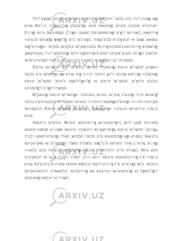 Tarif siyosati bo`yicha banklar o`zlarining xarajatlari haqida aniq ma’lumotga ega emas. Ma’lum mijozlarning qiziqishiga qarab bozordagi baholar darajasi aniqlanadi. Shunga ko`ra deklaratsiya qilingan depozit foiz stavkalarga to`g`ri kelmaydi, bozorning mahsulot bahosiga sezgirligi tahlil etilmaydi. Hisob-kitob amaliyotlari va kassa bevosita bog`lanmagan. natijada. xarajatlar ko`paymoqda. Buning oqibatida xizmatning rentabelligi pasaymoqda. Turli sabablarga ko`ra qaytarmaslik xatari darajasi yuqori bo`lgan kreditlar berish amaliyoti mavjud. Banklar aniq maqsadli strategiyani qo`llamayapti. Xizmat ko`rsatish sifati bo`yicha. Banklar mijozlarga xizmat ko`rsatish jarayoni haqida aniq axborotga ega emas. eng muhim holatni. ya’ni qanday xodimga mijozlarga xizmat ko`rsatish ishonib topshirilganligi va xizmat ko`rsatish bo`yicha talablar qandayligini o`rganilmayapti. Mijozlarga xizmat ko`rsatilgan holatlarda banklar ko`proq o`zlariga nima kerakligi haqida o`ylamoqdalar va mijozlar bankdan nimalarni istayotganliklariga umuman ahamiyat bermaydilar. Xizmat ko`rsatish tamoyillari, ixtisoslashgan mahsulot sotuvchilar mavjud emas. Reklama bo`yicha. Banklar reklamaning samaradorligini, ya’ni qaysi ommaviy axborot vositasi va qaysi reklama mijozlarni ko`paytirishga, xizmat ko`rsatish hajmiga, imidjni yaxshilanishiga imkon yaratishi haqida aniq axborotlarga ega emaslar. Reklama kompaniyasi va olinayotgan foyda o`rtasida bog`liqlik elementi mavjud emas, shunga muvofiq bank mahsulot xarajatlariga reklama chiqimlarini kirita olmaydi. Bank aktiv amaliyotlari va bank imidjini o`sishi uchun zarur reklama axborotlarining o`zi mavjud emas. Ko`pincha ommaviy axborot vositalari xodimlarining o`zi banklarga kelib. reklama kompaniyalarini o`tkazadilar. banklarning esa reklamani samaradorligi va foydaliligini baholashga vaqtlari bo`lmaydi . 