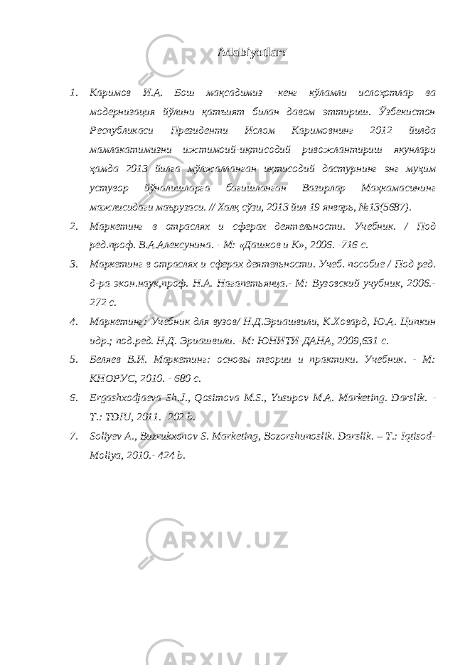 Adabiyotlar : 1. Каримов И.А. Бош мақсадимиз -кенг кўламли ислоҳотлар ва модернизация йўлини қатъият билан давом эттириш. Ўзбекистон Республикаси Президенти Ислом Каримовнинг 2012 йилда мамлакатимизни ижтимоий-иқтисодий ривожлантириш якунлари ҳамда 2013 йилга мўлжалланган иқтисодий дастурнинг энг муҳим устувор йўналишларга бағишланган Вазирлар Маҳкамасининг мажлисидаги маърузаси. // Халқ сўзи, 2013 йил 19 январь, №13(5687). 2. Маркетинг в отраслях и сферах деятельности. Учебник. / Под ред.проф. В.А.Алексунина. - М: «Дашков и К», 2006. -716 с. 3. Маркетинг в отраслях и сферах деятельности. Учеб. пособие / Под ред. д-ра экон.наук,проф. Н.А. Нагапетьянца.- М: Вузовский учубник, 2006.- 272 с. 4. Маркетинг: Учебник для вузов/ Н.Д.Эриашвили, К.Ховард, Ю.А. Ципкин идр.; под.ред. Н.Д. Эриашвили. -М: ЮНИТИ-ДАНА, 2009,631 с. 5. Беляев В.И. Маркетинг: основы теории и практики. Учебник. - М: КНОРУС, 2010. - 680 с. 6. Ergashxodjaeva Sh.J., Qosimova M.S., Yusupov M.A. Marketing. Darslik. - T.: TDIU, 2011. -202 b. 7. Soliyev A., Buzrukxonov S. Marketing, Bozorshunoslik. Darslik. – T.: Iqtisod- Moliya, 2010.- 424 b. 