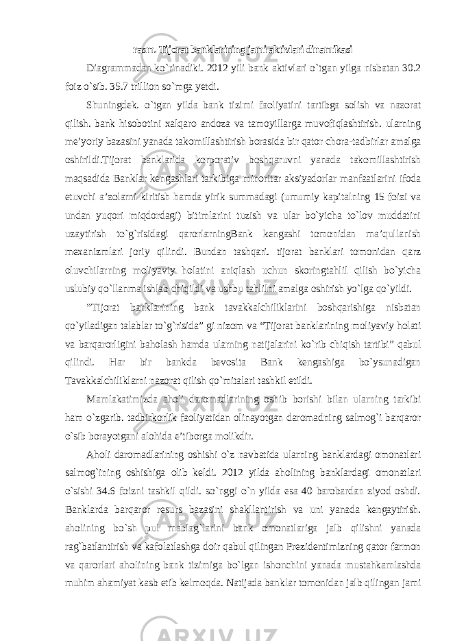 rasm. Tijorat banklarining jami aktivlari dinamikasi Diagrammadan ko`rinadiki. 2012 yili bank aktivlari o`tgan yilga nisbatan 30.2 foiz o`sib. 35.7 trillion so`mga yetdi. Shuningdek. o`tgan yilda bank tizimi faoliyatini tartibga solish va nazorat qilish. bank hisobotini xalqaro andoza va tamoyillarga muvofiqlashtirish. ularning me’yoriy bazasini yanada takomillashtirish borasida bir qator chora-tadbirlar amalga oshirildi.Tijorat banklarida korporativ boshqaruvni yanada takomillashtirish maqsadida Banklar kengashlari tarkibiga minoritar aksiyadorlar manfaatlarini ifoda etuvchi a’zolarni kiritish hamda yirik summadagi (umumiy kapitalning 15 foizi va undan yuqori miqdordagi) bitimlarini tuzish va ular bo`yicha to`lov muddatini uzaytirish to`g`risidagi qarorlarningBank kengashi tomonidan ma’qullanish mexanizmlari joriy qilindi. Bundan tashqari. tijorat banklari tomonidan qarz oluvchilarning moliyaviy holatini aniqlash uchun skoringtahlil qilish bo`yicha uslubiy qo`llanma ishlab chiqildi va ushbu tahlilni amalga oshirish yo`lga qo`yildi. “Tijorat banklarining bank tavakkalchiliklarini boshqarishiga nisbatan qo`yiladigan talablar to`g`risida” gi nizom va “Tijorat banklarining moliyaviy holati va barqarorligini baholash hamda ularning natijalarini ko`rib chiqish tartibi” qabul qilindi. Har bir bankda bevosita Bank kengashiga bo`ysunadigan Tavakkalchiliklarni nazorat qilish qo`mitalari tashkil etildi. Mamlakatimizda aholi daromadlarining oshib borishi bilan ularning tarkibi ham o`zgarib. tadbirkorlik faoliyatidan olinayotgan daromadning salmog`i barqaror o`sib borayotgani alohida e’tiborga molikdir. Aholi daromadlarining oshishi o`z navbatida ularning banklardagi omonatlari salmog`ining oshishiga olib keldi. 2012 yilda aholining banklardagi omonatlari o`sishi 34.6 foizni tashkil qildi. so`nggi o`n yilda esa 40 barobardan ziyod oshdi. Banklarda barqaror resurs bazasini shakllantirish va uni yanada kengaytirish. aholining bo`sh pul mablag`larini bank omonatlariga jalb qilishni yanada rag`batlantirish va kafolatlashga doir qabul qilingan Prezidentimizning qator farmon va qarorlari aholining bank tizimiga bo`lgan ishonchini yanada mustahkamlashda muhim ahamiyat kasb etib kelmoqda. Natijada banklar tomonidan jalb qilingan jami 