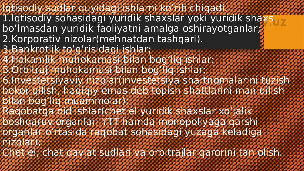 Iqtisodiy sudlar quyidagi ishlarni ko’rib chiqadi. 1.Iqtisodiy sohasidagi yuridik shaxslar yoki yuridik shaxs bo’lmasdan yuridik faoliyatni amalga oshirayotganlar; 2.Korporativ nizolar(mehnatdan tashqari). 3.Bankrotlik to’g’risidagi ishlar; 4.Hakamlik muhokamasi bilan bog’liq ishlar; 5.Orbitraj muhokamasi bilan bog’liq ishlar; 6.Investetsiyaviy nizolar(investetsiya shartnomalarini tuzish bekor qilish, haqiqiy emas deb topish shattlarini man qilish bilan bog’liq muammolar); Raqobatga oid ishlar(chet el yuridik shaxslar xo’jalik boshqaruv organlari YTT hamda monopoliyaga qarshi organlar o’rtasida raqobat sohasidagi yuzaga keladiga nizolar); Chet el, chat davlat sudlari va orbitrajlar qarorini tan olish. 