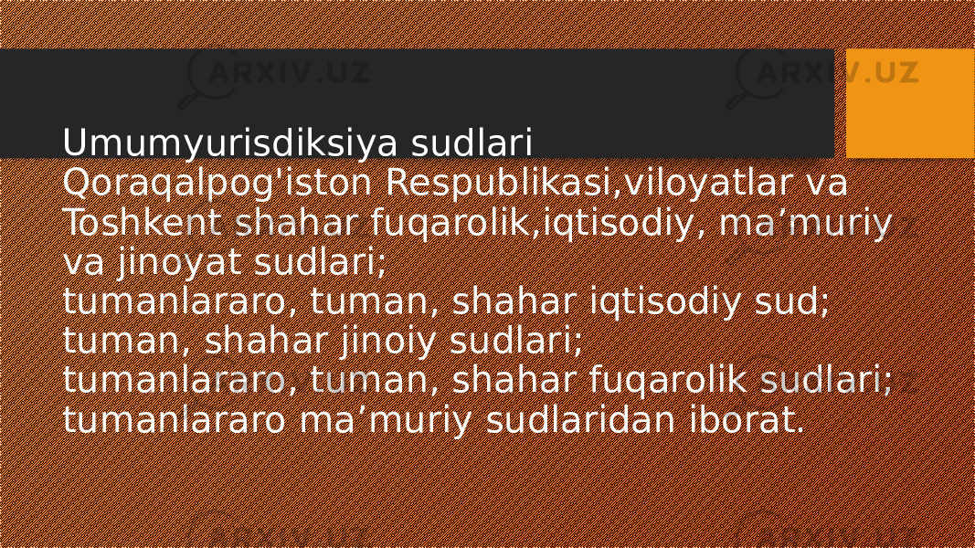 Umumyurisdiksiya sudlari Qoraqalpog&#39;iston Respublikasi,viloyatlar va Toshkent shahar fuqarolik,iqtisodiy, ma’muriy va jinoyat sudlari; tumanlararo, tuman, shahar iqtisodiy sud; tuman, shahar jinoiy sudlari; tumanlararo, tuman, shahar fuqarolik sudlari; tumanlararo ma’muriy sudlaridan iborat. 