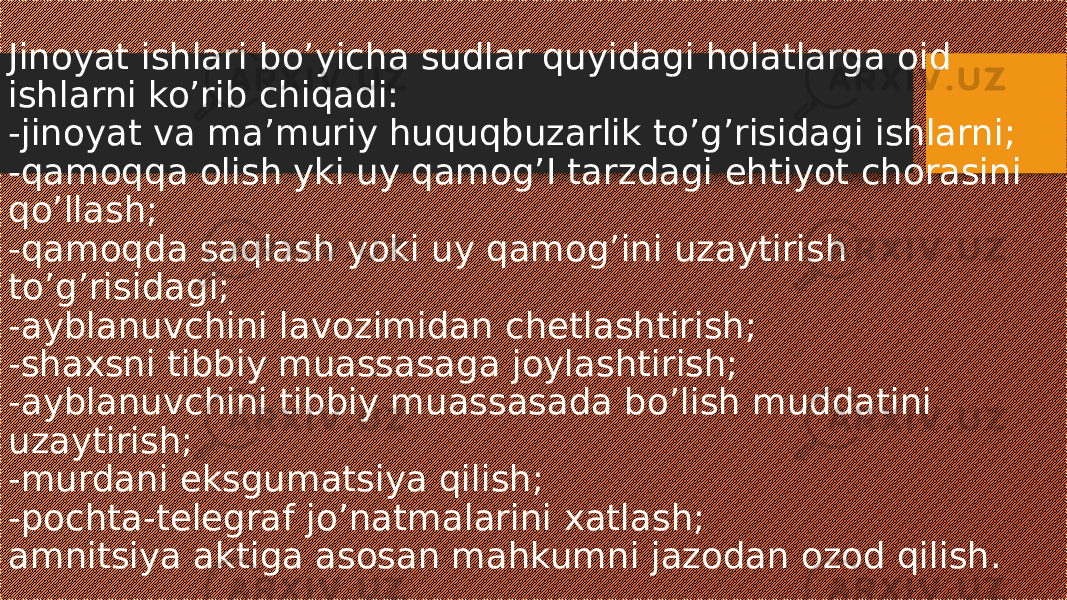 Jinoyat ishlari bo’yicha sudlar quyidagi holatlarga oid ishlarni ko’rib chiqadi: -jinoyat va ma’muriy huquqbuzarlik to’g’risidagi ishlarni; -qamoqqa olish yki uy qamog’I tarzdagi ehtiyot chorasini qo’llash; -qamoqda saqlash yoki uy qamog’ini uzaytirish to’g’risidagi; -ayblanuvchini lavozimidan chetlashtirish; -shaxsni tibbiy muassasaga joylashtirish; -ayblanuvchini tibbiy muassasada bo’lish muddatini uzaytirish; -murdani eksgumatsiya qilish; -pochta-telegraf jo’natmalarini xatlash; amnitsiya aktiga asosan mahkumni jazodan ozod qilish. 