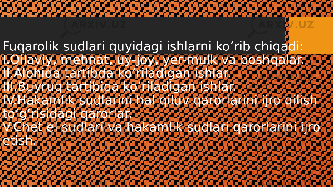 Fuqarolik sudlari quyidagi ishlarni ko’rib chiqadi: I.Oilaviy, mehnat, uy-joy, yer-mulk va boshqalar. II.Alohida tartibda ko’riladigan ishlar. III.Buyruq tartibida ko’riladigan ishlar. IV.Hakamlik sudlarini hal qiluv qarorlarini ijro qilish to’g’risidagi qarorlar. V.Chet el sudlari va hakamlik sudlari qarorlarini ijro etish. 