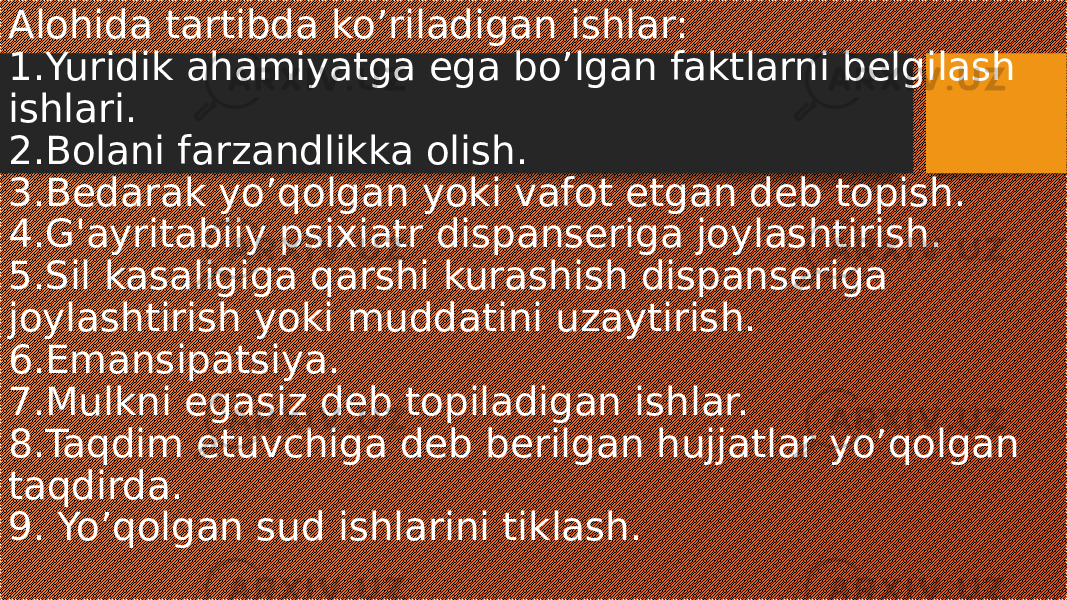 Alohida tartibda ko’riladigan ishlar: 1.Yuridik ahamiyatga ega bo’lgan faktlarni belgilash ishlari. 2.Bolani farzandlikka olish. 3.Bedarak yo’qolgan yoki vafot etgan deb topish. 4.G&#39;ayritabiiy psixiatr dispanseriga joylashtirish. 5.Sil kasaligiga qarshi kurashish dispanseriga joylashtirish yoki muddatini uzaytirish. 6.Emansipatsiya. 7.Mulkni egasiz deb topiladigan ishlar. 8.Taqdim etuvchiga deb berilgan hujjatlar yo’qolgan taqdirda. 9. Yo’qolgan sud ishlarini tiklash. 