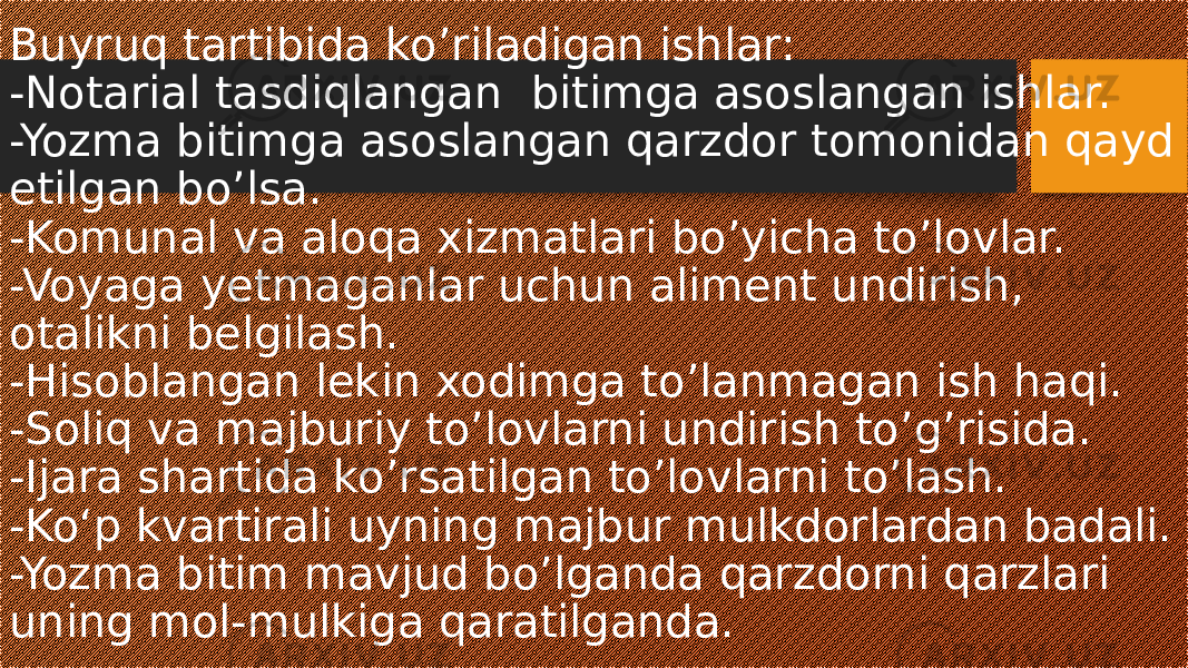 Buyruq tartibida ko’riladigan ishlar: -Notarial tasdiqlangan bitimga asoslangan ishlar. -Yozma bitimga asoslangan qarzdor tomonidan qayd etilgan bo’lsa. -Komunal va aloqa xizmatlari bo’yicha to’lovlar. -Voyaga yetmaganlar uchun aliment undirish, otalikni belgilash. -Hisoblangan lekin xodimga to’lanmagan ish haqi. -Soliq va majburiy to’lovlarni undirish to’g’risida. -Ijara shartida ko’rsatilgan to’lovlarni to’lash. -Ko‘p kvartirali uyning majbur mulkdorlardan badali. -Yozma bitim mavjud bo’lganda qarzdorni qarzlari uning mol-mulkiga qaratilganda. 