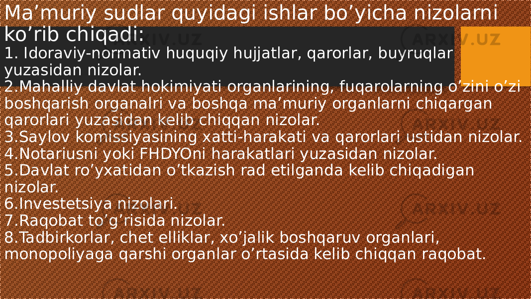 Ma’muriy sudlar quyidagi ishlar bo’yicha nizolarni ko’rib chiqadi: 1. Idoraviy-normativ huquqiy hujjatlar, qarorlar, buyruqlar yuzasidan nizolar. 2.Mahalliy davlat hokimiyati organlarining, fuqarolarning o’zini o’zi boshqarish organalri va boshqa ma’muriy organlarni chiqargan qarorlari yuzasidan kelib chiqqan nizolar. 3.Saylov komissiyasining xatti-harakati va qarorlari ustidan nizolar. 4.Notariusni yoki FHDYOni harakatlari yuzasidan nizolar. 5.Davlat ro’yxatidan o’tkazish rad etilganda kelib chiqadigan nizolar. 6.Investetsiya nizolari. 7.Raqobat to’g’risida nizolar. 8.Tadbirkorlar, chet elliklar, xo’jalik boshqaruv organlari, monopoliyaga qarshi organlar o’rtasida kelib chiqqan raqobat. 