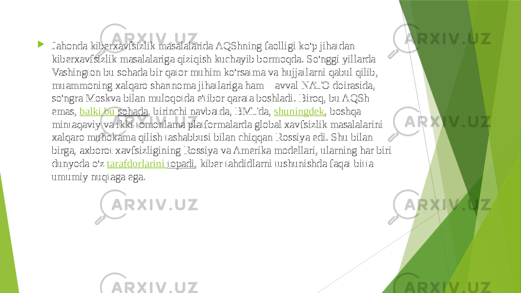  Jahonda kiberxavfsizlik masalalarida AQShning faolligi ko&#39;p jihatdan kiberxavfsizlik masalalariga qiziqish kuchayib bormoqda. So&#39;nggi yillarda Vashington bu sohada bir qator muhim ko&#39;rsatma va hujjatlarni qabul qilib, muammoning xalqaro shartnoma jihatlariga ham – avval NATO doirasida, so&#39;ngra Moskva bilan muloqotda e&#39;tibor qarata boshladi. Biroq, bu AQSh emas,  balki bu sohada , birinchi navbatda, BMTda,  shuningdek , boshqa mintaqaviy va ikki tomonlama platformalarda global xavfsizlik masalalarini xalqaro muhokama qilish tashabbusi bilan chiqqan Rossiya edi. Shu bilan birga, axborot xavfsizligining Rossiya va Amerika modellari, ularning har biri dunyoda o&#39;z  tarafdorlarini topadi , kiber tahdidlarni tushunishda faqat bitta umumiy nuqtaga ega. 