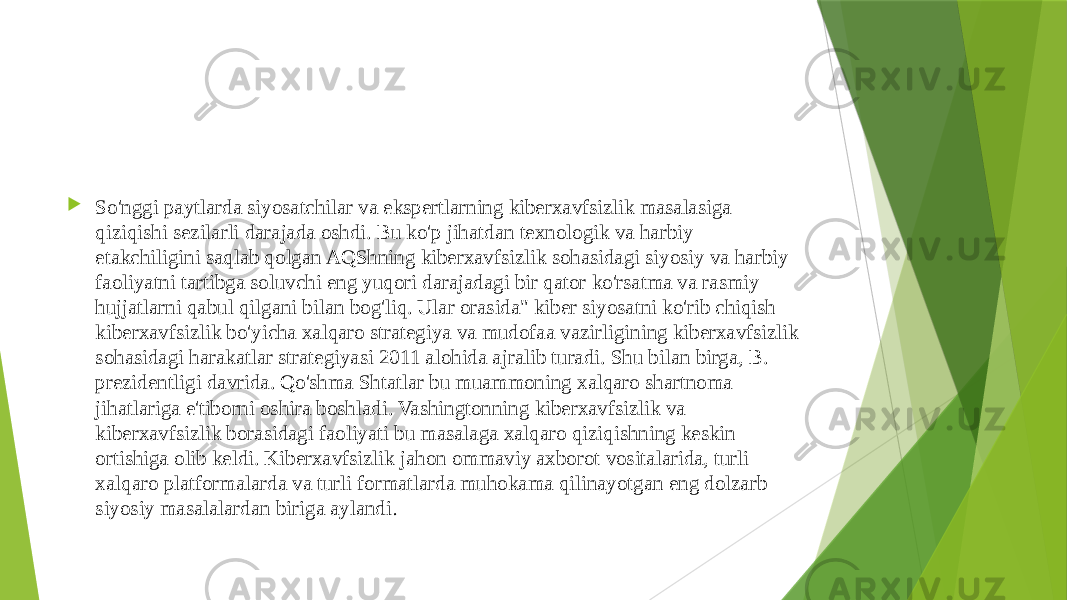  So&#39;nggi paytlarda siyosatchilar va ekspertlarning kiberxavfsizlik masalasiga qiziqishi sezilarli darajada oshdi. Bu ko&#39;p jihatdan texnologik va harbiy etakchiligini saqlab qolgan AQShning kiberxavfsizlik sohasidagi siyosiy va harbiy faoliyatni tartibga soluvchi eng yuqori darajadagi bir qator ko&#39;rsatma va rasmiy hujjatlarni qabul qilgani bilan bog&#39;liq. Ular orasida&#34; kiber siyosatni ko&#39;rib chiqish kiberxavfsizlik bo&#39;yicha xalqaro strategiya va mudofaa vazirligining kiberxavfsizlik sohasidagi harakatlar strategiyasi 2011 alohida ajralib turadi. Shu bilan birga, B. prezidentligi davrida. Qo&#39;shma Shtatlar bu muammoning xalqaro shartnoma jihatlariga e&#39;tiborni oshira boshladi. Vashingtonning kiberxavfsizlik va kiberxavfsizlik borasidagi faoliyati bu masalaga xalqaro qiziqishning keskin ortishiga olib keldi. Kiberxavfsizlik jahon ommaviy axborot vositalarida, turli xalqaro platformalarda va turli formatlarda muhokama qilinayotgan eng dolzarb siyosiy masalalardan biriga aylandi . 