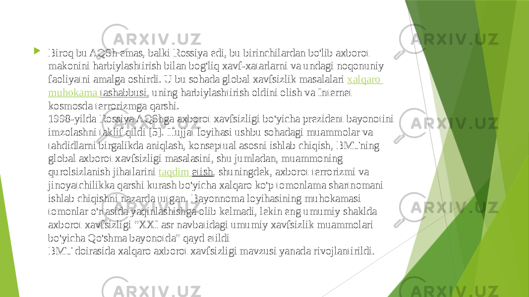  Biroq bu AQSh emas, balki Rossiya edi, bu birinchilardan bo&#39;lib axborot makonini harbiylashtirish bilan bog&#39;liq xavf-xatarlarni va undagi noqonuniy faoliyatni amalga oshirdi. U bu sohada global xavfsizlik masalalari  xalqaro muhokama tashabbusi , uning harbiylashtirish oldini olish va Internet kosmosda terrorizmga qarshi. 1998-yilda Rossiya AQShga axborot xavfsizligi bo&#39;yicha prezident bayonotini imzolashni taklif qildi [5]. Hujjat loyihasi ushbu sohadagi muammolar va tahdidlarni birgalikda aniqlash, konseptual asosni ishlab chiqish, BMTning global axborot xavfsizligi masalasini, shu jumladan, muammoning qurolsizlanish jihatlarini  taqdim etish , shuningdek, axborot terrorizmi va jinoyatchilikka qarshi kurash bo&#39;yicha xalqaro ko&#39;p tomonlama shartnomani ishlab chiqishni nazarda tutgan. Bayonnoma loyihasining muhokamasi tomonlar o&#39;rtasida yaqinlashishga olib kelmadi, lekin eng umumiy shaklda axborot xavfsizligi &#34;XXI asr navbatidagi umumiy xavfsizlik muammolari bo&#39;yicha Qo&#39;shma bayonotda&#34; qayd etildi BMT doirasida xalqaro axborot xavfsizligi mavzusi yanada rivojlantirildi . 