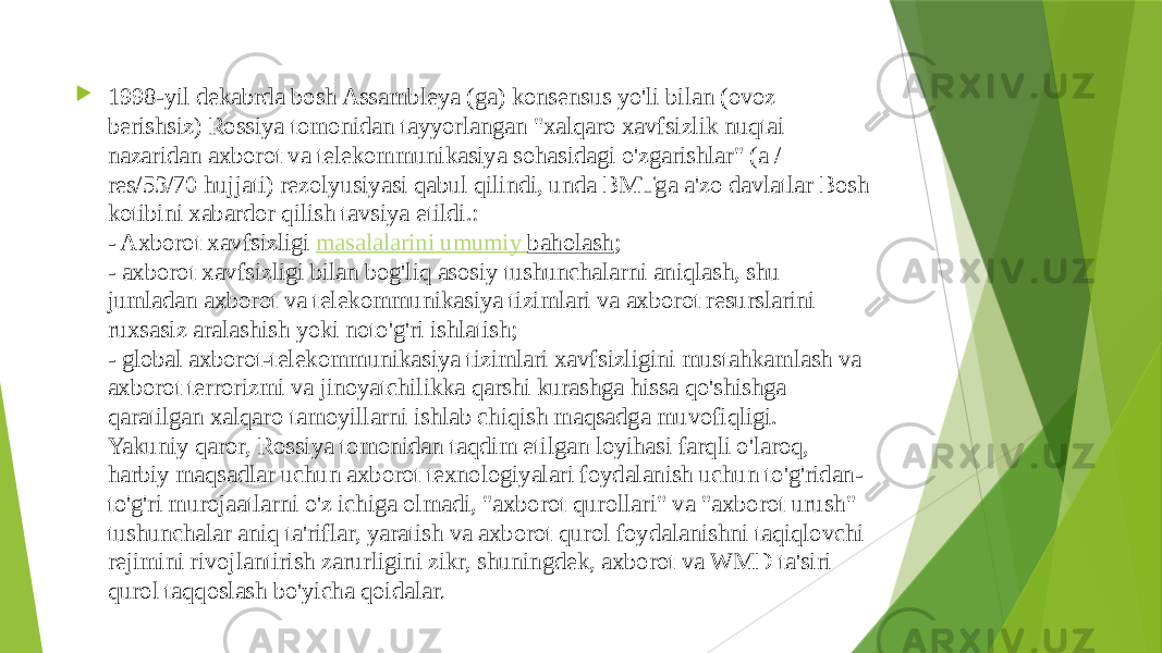  1998-yil dekabrda bosh Assambleya (ga) konsensus yo&#39;li bilan (ovoz berishsiz) Rossiya tomonidan tayyorlangan &#34;xalqaro xavfsizlik nuqtai nazaridan axborot va telekommunikasiya sohasidagi o&#39;zgarishlar&#34; (a / res/53/70 hujjati) rezolyusiyasi qabul qilindi, unda BMTga a&#39;zo davlatlar Bosh kotibini xabardor qilish tavsiya etildi.: - Axborot xavfsizligi  masalalarini umumiy baholash ; - axborot xavfsizligi bilan bog&#39;liq asosiy tushunchalarni aniqlash, shu jumladan axborot va telekommunikasiya tizimlari va axborot resurslarini ruxsasiz aralashish yoki noto&#39;g&#39;ri ishlatish; - global axborot-telekommunikasiya tizimlari xavfsizligini mustahkamlash va axborot terrorizmi va jinoyatchilikka qarshi kurashga hissa qo&#39;shishga qaratilgan xalqaro tamoyillarni ishlab chiqish maqsadga muvofiqligi. Yakuniy qaror, Rossiya tomonidan taqdim etilgan loyihasi farqli o&#39;laroq, harbiy maqsadlar uchun axborot texnologiyalari foydalanish uchun to&#39;g&#39;ridan- to&#39;g&#39;ri murojaatlarni o&#39;z ichiga olmadi, &#34;axborot qurollari&#34; va &#34;axborot urush&#34; tushunchalar aniq ta&#39;riflar, yaratish va axborot qurol foydalanishni taqiqlovchi rejimini rivojlantirish zarurligini zikr, shuningdek, axborot va WMD ta&#39;siri qurol taqqoslash bo&#39;yicha qoidalar . 