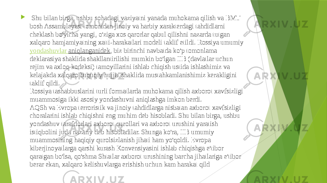    Shu bilan birga, ushbu sohadagi vaziyatni yanada muhokama qilish va BMT bosh Assambleyasi tomonidan jinoiy va harbiy xarakterdagi tahdidlarni cheklash bo&#39;yicha yangi, o&#39;ziga xos qarorlar qabul qilishni nazarda tutgan xalqaro hamjamiyatning xatti-harakatlari modeli taklif etildi. Rossiya umumiy  yondashuvlar aniqlanganidek , biz birinchi navbatda ko&#39;p tomonlama deklarasiya shaklida shakllantirilishi mumkin bo&#39;lgan IIB (davlatlar uchun rejim va axloq kodeksi) tamoyillarini ishlab chiqish ustida ishlashimiz va kelajakda xalqaro huquqiy hujjat shaklida mustahkamlanishimiz kerakligini taklif qildi. Rossiya tashabbuslarini turli formatlarda muhokama qilish axborot xavfsizligi muammosiga ikki asosiy yondashuvni aniqlashga imkon berdi. AQSh va Evropa terroristik va jinoiy tahdidlarga nisbatan axborot xavfsizligi choralarini ishlab chiqishni eng muhim deb hisobladi. Shu bilan birga, ushbu yondashuv tarafdorlari axborot qurollari va axborot urushini yaratish istiqbolini juda nazariy deb hisobladilar. Shunga ko&#39;ra, IIB umumiy muammosining haqiqiy qurolsizlanish jihati ham yo&#39;qoldi. Evropa kiberjinoyatlarga qarshi kurash Konvensiyasini ishlab chiqishga e&#39;tibor qaratgan bo&#39;lsa, qo&#39;shma Shtatlar axborot urushining barcha jihatlariga e&#39;tibor berar ekan, xalqaro kelishuvlarga erishish uchun kam harakat qild 