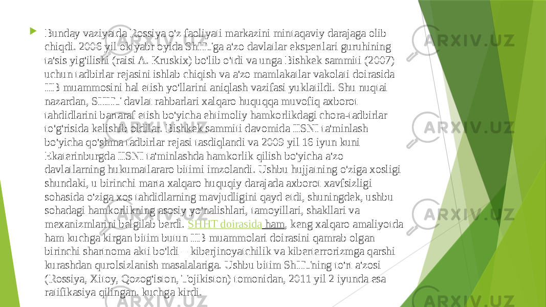  Bunday vaziyatda Rossiya o&#39;z faoliyati markazini mintaqaviy darajaga olib chiqdi. 2006 yil oktyabr oyida ShHTga a&#39;zo davlatlar ekspertlari guruhining ta&#39;sis yig&#39;ilishi (raisi A. Kruskix) bo&#39;lib o&#39;tdi va unga Bishkek sammiti (2007) uchun tadbirlar rejasini ishlab chiqish va a&#39;zo mamlakatlar vakolati doirasida IIB muammosini hal etish yo&#39;llarini aniqlash vazifasi yuklatildi. Shu nuqtai nazardan, SHHT davlat rahbarlari xalqaro huquqqa muvofiq axborot tahdidlarini bartaraf etish bo&#39;yicha ehtimoliy hamkorlikdagi chora-tadbirlar to&#39;g&#39;risida kelishib oldilar. Bishkek sammiti davomida IISNI ta&#39;minlash bo&#39;yicha qo&#39;shma tadbirlar rejasi tasdiqlandi va 2009 yil 16 iyun kuni Ekaterinburgda IISNI ta&#39;minlashda hamkorlik qilish bo&#39;yicha a&#39;zo davlatlarning hukumatlararo bitimi imzolandi. Ushbu hujjatning o&#39;ziga xosligi shundaki, u birinchi marta xalqaro huquqiy darajada axborot xavfsizligi sohasida o&#39;ziga xos tahdidlarning mavjudligini qayd etdi, shuningdek, ushbu sohadagi hamkorlikning asosiy yo&#39;nalishlari, tamoyillari, shakllari va mexanizmlarini belgilab berdi.  SHHT doirasida ham , keng xalqaro amaliyotda ham kuchga kirgan bitim butun IIB muammolari doirasini qamrab olgan birinchi shartnoma akti bo&#39;ldi – kiberjinoyatchilik va kiberterrorizmga qarshi kurashdan qurolsizlanish masalalariga. Ushbu bitim ShHTning to&#39;rt a&#39;zosi (Rossiya, Xitoy, Qozog&#39;iston, Tojikiston) tomonidan, 2011 yil 2 iyunda esa ratifikasiya qilingan. kuchga kirdi.  