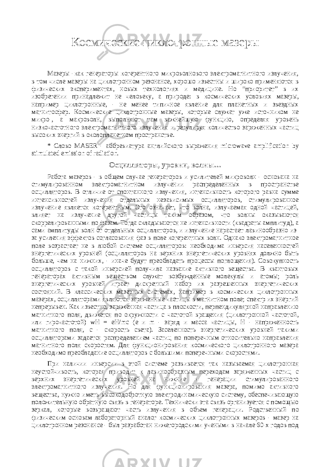 Космические циклотронные мазеры Мазеры -как генераторы когерентного микроволнового электромагнитного излучения, в том числе мазеры на циклотронном резонансе, хорошо известны и широко применяются в физических экспериментах, новых технологиях и медицине. Но “приоритет” в их изобретении принадлежит не человеку, а природе: в космических условиях мазеры, например циклотронные, - не менее типичное явление для планетных и звездных магнитосфер. Космические циклотронные мазеры, которые служат уже источником не микро-, а макроволн, выполняют там важнейшую функцию, определяя уровень низкочастотного электромагнитного излучения и регулируя количество заряженных частиц высоких энергий в околопланетном пространстве. * Слово MASER - аббревиатура английского выражения microwave amplification by stimulated emission of radiation. Осцилляторы, уровни, волны… Работа мазеров - в общем случае генераторов и усилителей микроволн - основана на стимулированном электромагнитном излучении распределенных в пространстве осцилляторов. В отличие от спонтанного излучения, интенсивность которого равна сумме интенсивностей излучения отдельных независимых осцилляторов, стимулированное излучение является когерентным. Это означает, что волна, излучаемая одной частицей, влияет на излучение другой частицы таким образом, что волны оказываются скоррелированными по фазам. Тогда складываются не интенсивности (квадраты амплитуд), а сами амплитуды волн от отдельных осцилляторов, и излучение нарастает лавинообразно из- за усиления эффектов согласования фаз в поле когерентных волн. Однако электромагнитное поле возрастает не в любой системе осцилляторов: необходима инверсия населенностей энергетических уровней (осцилляторов на верхних энергетических уровнях должно быть больше, чем на нижних, - иначе будут преобладать процессы поглощения). Совокупность осцилляторов с такой инверсией получила название активного вещества. В квантовых генераторах активным веществом служат возбужденные молекулы и атомы; роль энергетических уровней играет дискретный набор их разрешенных энергетических состояний. В классических мазерных системах, например в космических циклотронных мазерах, осцилляторами являются заряженные частицы в магнитном поле; спектр их энергий непрерывен. Как известно, заряженная частица в плоскости, перпендикулярной направлению магнитного поля, движется по окружности с частотой вращения (циклотронной частотой, или гирочастотой) wH = eH/mc (e и m - заряд и масса частицы, H - напряженность магнитного поля, c - скорость света). Заселенность энергетических уровней такими осцилляторами задается распределением частиц по поперечным относительно направления магнитного поля скоростям. Для функционирования космического циклотронного мазера необходимо преобладание осцилляторов с большими поперечными скоростями. При наличии инверсии в этой системе развивается так называемая циклотронная неустойчивость, которая приводит к лавинообразным переходам заряженных частиц с верхних энергетических уровней на нижние и генерации стимулированного электромагнитного излучения. Но для функционирования мазера, помимо активного вещества, нужно иметь высокодобротную электродинамическую систему, обеспечивающую положительную обратную связь в генераторе. Технически эта связь организуется с помощью зеркал, которые возвращают часть излучения в объем генерации. Родственный по физическим основам лабораторный аналог космических циклотронных мазеров - мазер на циклотронном резонансе - был разработан нижегородскими учеными в начале 60-х годов под 