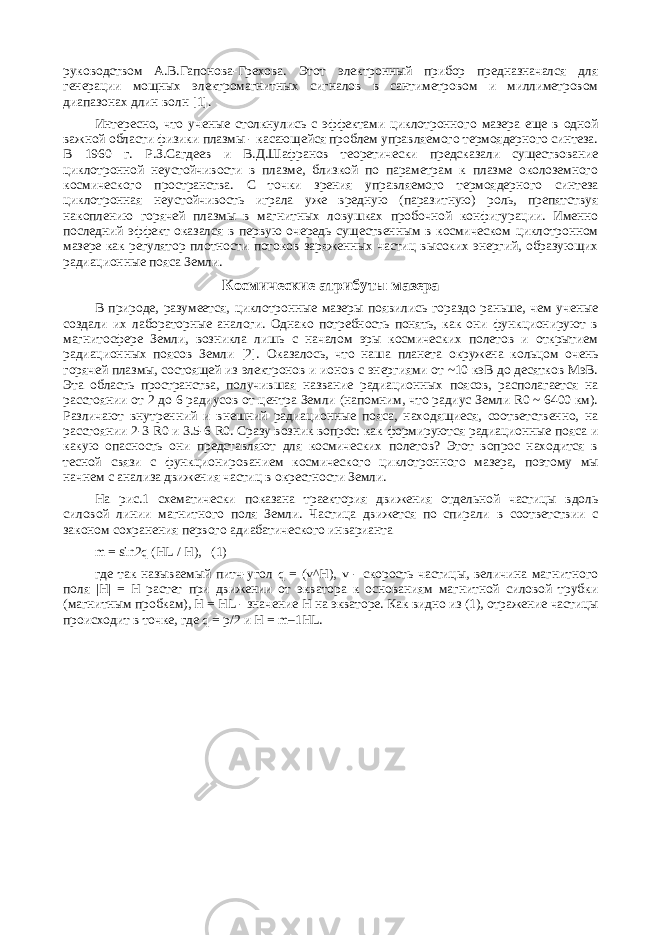 руководством А.В.Гапонова-Грехова. Этот электронный прибор предназначался для генерации мощных электромагнитных сигналов в сантиметровом и миллиметровом диапазонах длин волн [1]. Интересно, что ученые столкнулись с эффектами циклотронного мазера еще в одной важной области физики плазмы - касающейся проблем управляемого термоядерного синтеза. В 1960 г. Р.З.Сагдеев и В.Д.Шафранов теоретически предсказали существование циклотронной неустойчивости в плазме, близкой по параметрам к плазме околоземного космического пространства. С точки зрения управляемого термоядерного синтеза циклотронная неустойчивость играла уже вредную (паразитную) роль, препятствуя накоплению горячей плазмы в магнитных ловушках пробочной конфигурации. Именно последний эффект оказался в первую очередь существенным в космическом циклотронном мазере как регулятор плотности потоков заряженных частиц высоких энергий, образующих радиационные пояса Земли. Космические атрибуты мазера В природе, разумеется, циклотронные мазеры появились гораздо раньше, чем ученые создали их лабораторные аналоги. Однако потребность понять, как они функционируют в магнитосфере Земли, возникла лишь с началом эры космических полетов и открытием радиационных поясов Земли [2]. Оказалось, что наша планета окружена кольцом очень горячей плазмы, состоящей из электронов и ионов с энергиями от ~10 кэВ до десятков МэВ. Эта область пространства, получившая название радиационных поясов, располагается на расстоянии от 2 до 6 радиусов от центра Земли (напомним, что радиус Земли R0 ~ 6400 км). Различают внутренний и внешний радиационные пояса, находящиеся, соответственно, на расстоянии 2-3 R0 и 3.5-6 R0. Сразу возник вопрос: как формируются радиационные пояса и какую опасность они представляют для космических полетов? Этот вопрос находится в тесной связи с функционированием космического циклотронного мазера, поэтому мы начнем с анализа движения частиц в окрестности Земли. На рис.1 схематически показана траектория движения отдельной частицы вдоль силовой линии магнитного поля Земли. Частица движется по спирали в соответствии с законом сохранения первого адиабатического инварианта m = sin2q (HL / H), (1) где так называемый питч-угол q = (v^H), v - скорость частицы, величина магнитного поля |H| = H растет при движении от экватора к основаниям магнитной силовой трубки (магнитным пробкам), H = HL - значение H на экваторе. Как видно из (1), отражение частицы происходит в точке, где q = p/2 и H = m–1HL. 