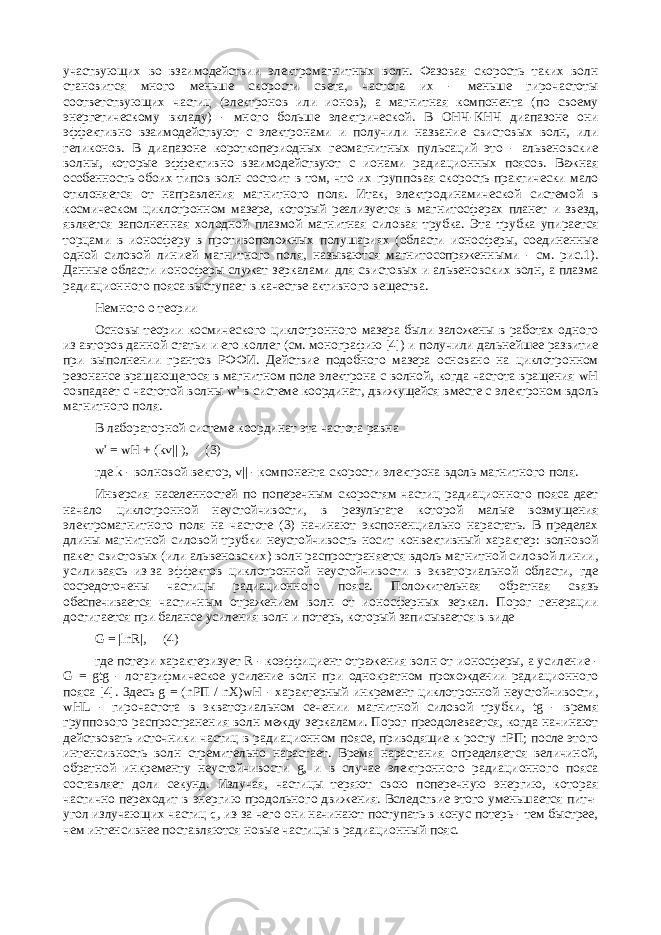 участвующих во взаимодействии электромагнитных волн. Фазовая скорость таких волн становится много меньше скорости света, частота их - меньше гирочастоты соответствующих частиц (электронов или ионов), а магнитная компонента (по своему энергетическому вкладу) - много больше электрической. В ОНЧ-КНЧ диапазоне они эффективно взаимодействуют с электронами и получили название свистовых волн, или геликонов. В диапазоне короткопериодных геомагнитных пульсаций это - альвеновские волны, которые эффективно взаимодействуют с ионами радиационных поясов. Важная особенность обоих типов волн состоит в том, что их групповая скорость практически мало отклоняется от направления магнитного поля. Итак, электродинамической системой в космическом циклотронном мазере, который реализуется в магнитосферах планет и звезд, является заполненная холодной плазмой магнитная силовая трубка. Эта трубка упирается торцами в ионосферу в противоположных полушариях (области ионосферы, соединенные одной силовой линией магнитного поля, называются магнитосопряженными - см. рис.1). Данные области ионосферы служат зеркалами для свистовых и альвеновских волн, а плазма радиационного пояса выступает в качестве активного вещества. Немного о теории Основы теории космического циклотронного мазера были заложены в работах одного из авторов данной статьи и его коллег (см. монографию [4]) и получили дальнейшее развитие при выполнении грантов РФФИ. Действие подобного мазера основано на циклотронном резонансе вращающегося в магнитном поле электрона с волной, когда частота вращения wH совпадает с частотой волны w&#39; в системе координат, движущейся вместе с электроном вдоль магнитного поля. В лабораторной системе координат эта частота равна w&#39; = wH + (kv|| ), (3) где k - волновой вектор, v|| - компонента скорости электрона вдоль магнитного поля. Инверсия населенностей по поперечным скоростям частиц радиационного пояса дает начало циклотронной неустойчивости, в результате которой малые возмущения электромагнитного поля на частоте (3) начинают экспоненциально нарастать. В пределах длины магнитной силовой трубки неустойчивость носит конвективный характер: волновой пакет свистовых (или альвеновских) волн распространяется вдоль магнитной силовой линии, усиливаясь из-за эффектов циклотронной неустойчивости в экваториальной области, где сосредоточены частицы радиационного пояса. Положительная обратная связь обеспечивается частичным отражением волн от ионосферных зеркал. Порог генерации достигается при балансе усиления волн и потерь, который записывается в виде G = |lnR|, (4) где потери характеризует R - коэффициент отражения волн от ионосферы, а усиление - G = gtg - логарифмическое усиление волн при однократном прохождении радиационного пояса [4]. Здесь g = (nРП / nX)wH - характерный инкремент циклотронной неустойчивости, wHL - гирочастота в экваториальном сечении магнитной силовой трубки, tg - время группового распространения волн между зеркалами. Порог преодолевается, когда начинают действовать источники частиц в радиационном поясе, приводящие к росту nРП; после этого интенсивность волн стремительно нарастает. Время нарастания определяется величиной, обратной инкременту неустойчивости g, и в случае электронного радиационного пояса составляет доли секунд. Излучая, частицы теряют свою поперечную энергию, которая частично переходит в энергию продольного движения. Вследствие этого уменьшается питч- угол излучающих частиц q, из-за чего они начинают поступать в конус потерь - тем быстрее, чем интенсивнее поставляются новые частицы в радиационный пояс. 