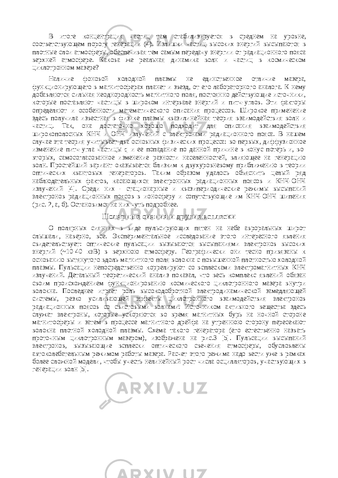 В итоге концентрация частиц там стабилизируется в среднем на уровне, соответствующем порогу генерации (4). Излишки частиц высоких энергий высыпаются в плотные слои атмосферы, обеспечивая тем самым передачу энергии от радиационного пояса верхней атмосфере. Какова же реальная динамика волн и частиц в космическом циклотронном мазере? Наличие фоновой холодной плазмы не единственное отличие мазера, функционирующего в магнитосферах планет и звезд, от его лабораторного аналога. К нему добавляются сильная неоднородность магнитного поля, постоянно действующие источники, которые поставляют частицы в широком интервале энергий и питч-углов. Эти факторы определяют и особенности математического описания процессов. Широкое применение здесь получила известная в физике плазмы квазилинейная теория взаимодействия волн и частиц. Так, она достаточно хорошо подходит для описания взаимодействия широкополосных КНЧ и ОНЧ излучений с электронами радиационного пояса. В нашем случае эта теория учитывает два основных физических процесса: во-первых, диффузионное изменение питч-угла частицы q и ее попадание по данной причине в конус потерь и, во- вторых, самосогласованное изменение разности населенностей, влияющее на генерацию волн. Простейший вариант оказывается близким к двухуровневому приближению в теории оптических квантовых генераторов. Таким образом удалось объяснить целый ряд наблюдательных фактов, касающихся электронных радиационных поясов и КНЧ-ОНЧ излучений [4]. Среди них - стационарные и квазипериодические режимы высыпаний электронов радиационных поясов в ионосферу и сопутствующие им КНЧ-ОНЧ шипения (рис. 2, а, б). Остановимся на них чуть подробнее. Полярные сияния и другие всплески О полярных сияниях в виде пульсирующих пятен на небе авроральных широт слышали, наверно, все. Экспериментальное исследование этого интересного явления свидетельствует: оптические пульсации вызываются высыпаниями электронов высоких энергий (~10-40 кэВ) в верхнюю атмосферу. Географически они тесно привязаны к основанию вытянутого вдоль магнитного поля волокна с повышенной плотностью холодной плазмы. Пульсации непосредственно коррелируют со всплесками электромагнитных КНЧ излучений. Детальный теоретический анализ показал, что весь комплекс явлений обязан своим происхождением функционированию космического циклотронного мазера внутри волокна. Последнее играет роль высокодобротной электродинамической замедляющей системы, резко усиливающей эффекты циклотронного взаимодействия электронов радиационных поясов со свистовыми волнами. Источником активного вещества здесь служат электроны, которые ускоряются во время магнитных бурь на ночной стороне магнитосферы и затем в процессе магнитного дрейфа на утреннюю сторону пересекают волокна плотной холодной плазмы. Схема такого генератора (его естественно назвать проточным циклотронным мазером), изображена на рис.3 [5]. Пульсации высыпаний электронов, вызывающие всплески оптического свечения атмосферы, обусловлены автоколебательным режимом работы мазера. Расчет этого режима надо вести уже в рамках более сложной модели, чтобы учесть нелинейный рост числа осцилляторов, участвующих в генерации волн [5]. 