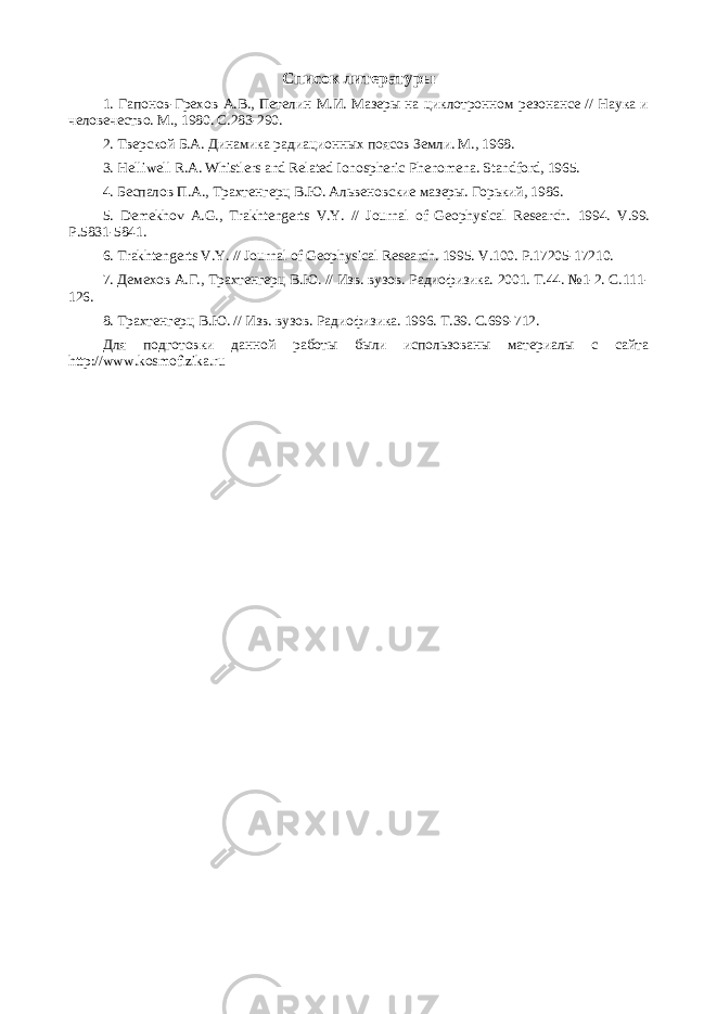 Список литературы 1. Гапонов-Грехов А.В., Петелин М.И. Мазеры на циклотронном резонансе // Наука и человечество. М., 1980. С.283-290. 2. Тверской Б.А. Динамика радиационных поясов Земли. М., 1968. 3. Helliwell R.A. Whistlers and Related Ionospheric Phenomena. Standford, 1965. 4. Беспалов П . А ., Трахтенгерц В . Ю . Альвеновские мазеры . Горький , 1986. 5. Demekhov A.G., Trakhtengerts V.Y. // Journal of Geophysical Research. 1994. V.99. P.5831-5841. 6. Trakhtengerts V.Y. // Journal of Geophysical Research. 1995. V.100. P.17205-17210. 7. Демехов А.Г., Трахтенгерц В.Ю. // Изв. вузов. Радиофизика. 2001. Т.44. №1-2. С.111- 126. 8. Трахтенгерц В.Ю. // Изв. вузов. Радиофизика. 1996. Т.39. С.699-712. Для подготовки данной работы были использованы материалы с сайта http://www.kosmofizika.ru 
